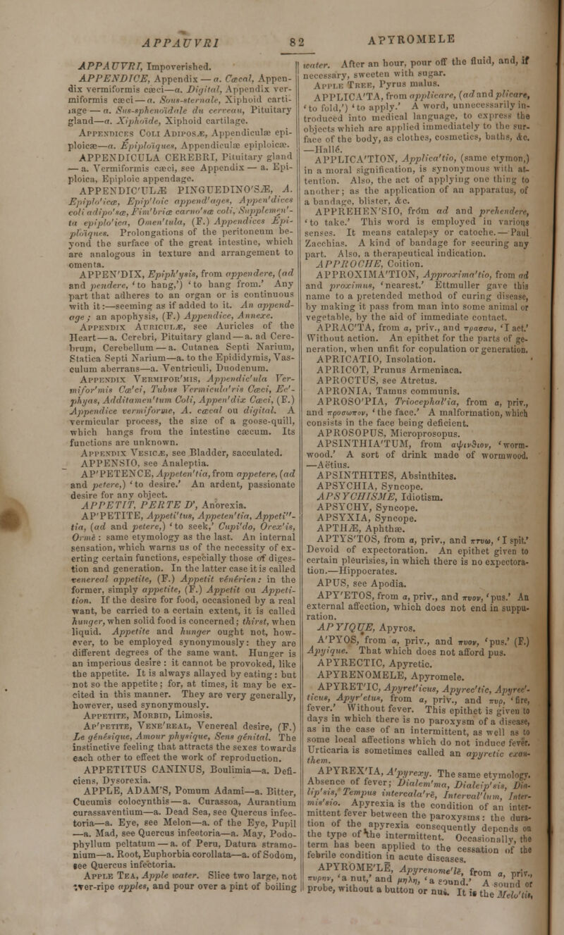 APYROMELE APPAUYRI, Impoverished. APPENDWE, Appendix — a. Ceeeal, Appen- dix vermiformis cocci—a. Digital. Appendix ver- miformis cseci — a. Sous-tternale, Xiphoid carti- lage — a. Stu-tphenoidale dn cerveau, Pituitary gland—a. Xipho'ide, Xiphoid cartilage. Appendices Cot.i Adipos.e, Appendiculse epi- ploicae—a. Epiploiquea, Appendicular epiploicse. APPEXDICULA CEREBRI, Pituitary gland — a. Vermiformis easci, see Appendix — a. Epi- ploica, Epiploic appendage. APPENDICTLiE PINGUEDINO'SiE, A. Epiplo'ietB, Epip'loic append'age*, Appen'dicet coli adipo'scB, Fim'bria earno'sa coli, Supplemen'- tn epiplo'iea, Omen'tula, (F.) Appendices Epi- ptotqnes. Prolongations of the peritoneum be- yond the surface of the great intestine, which are analogous in texture and arrangement to omenta. APPEN'DIX, Epiph'yais, from appendere, (ad and pendere, 'to hang,') 'to hang from.' Any part that adheres to an organ or is continuous with it:—seeming as if added to it. An append- age; an apophysis, (F.) Appendice, Annexe. Appendix Auriculje, see Auricles of the Heart—a. Cerebri, Pituitary gland — a. ad Cere- brum. Cerebellum — a. Cutanea Septi Narium, Statica Septi Narium—a. to the Epididymis, Vas- culum aberrans—a. Ventriculi, Duodenum. Appendix Vermifor'mis, Appendic'ula Ver- mifor'mis Ca'ci, Tubus Vermicula'ria CcBci, Ec'- phyna, Additamcn'tum Coli, Appen'dix Cceei, (F.) Appendice vermi/orme, A. ccecal ou digital. A vermicular process, the size of a goose-quill, which hangs from the intestine caecum. Its functions are unknown. Appendix Vesicjs, see Bladder, sacculated. APPENSTO. see Analeptia. AP'PETENCB, Appeten'tia, from appetere, (ad and petere,) 'to desire.' An ardent, passionate desire for any object. APPETIT, PERTE D', Anorexia. AP'PETITE, Appeti'tvs, Appeten'tia, Appeti- tia, (ad and petere,) 'to seek,' Cupi'do, Orcx'is, Onne : same etymology as the last. An internal sensation, which warns us of the necessity of ex- erting certain functions, especially those of diges- tion and generation. In the latter case it is called venereal appetite, (F.) Appetit vinirien: in the former, simply appetite, (F.) Appetit ou Appeti- tion. If the desire for food, occasioned by a real want, be carried to a certain extent, it is called hunger, when solid food is concerned ; thirst, when liquid. Appetite and hunger ought not, how- ever, to be employed synonymously: they are different degrees of the same want. Hunger is an imperious desire : it cannot be provoked, like the appetite. It is always allayed by eating: but not so the appetite; for, at times, it may be ex- cited in this manner. They are very generally, however, used synonymously. Appetite, Morbid, Limosis. Ap'petite, Vene'real, Venereal desire, (F.) Le ginesique, Amour physique, Sena genital. The instinctive feeling that attracts the sexes towards each other to effect the work of reproduction. APPETITUS CANINUS, Boulimia—a. Defi- ciens. Dysorexia. APPLE, ADAM'S, Pomum Adami—a. Bitter, Cucumis colocynthis — a. Curassoa, Aurantium curassaventium—a. Dead Sea, see Quercus infec- toria—a. Eye, see Melon—a. of the Eye, Pupil —a. Mad, see Quercus infeotoria—a. May, Podo- phyllum peltatura — a. of Peru, Datura stramo- nium—a. Root, Euphorbia corollata—a. of Sodom, gee Quercus infectoria. Apple Tea, Apple water. Slice two large, not ITer-ripe apples, and pour over a pint of boiling water. After an hour, pour off the fluid, and, if necessary, sweeten with sugar. Apple Tree. Pyrus malus. APPLICA'TA, from applicare, (ad'and piicare, ' to fold,') ' to apply.' A word, unnecessarily in- troduced into medical language, to express the objects which are applied immediately to the sur- face of the body, as clothes, cosmetics, baths, Ac. —IIalle\ APPLICATION, Applica'tio, (same etymon,) in amoral signification, is synonymous with at- tention. Also, the act of applying one thing to another ; as the application of an apparatus, of a bandage, blister, Ac. APFREHEN'SIO, frdm ad and prehendert, 'to take.' This word is employed in various senses. It means catalepsy or catoche.— Paul Zacchias. A kind of bandage for securing any part. Also, a therapeutical indication. APPROCHE, Coition. APPROXIMATION, Approxima'tio, from ad and proximua, 'nearest.' Ettmuller gave this name to a pretended method of curing disease, by muking it pass from man into some animal or vegetable, by the aid of immediate contact. APRAC'TA, from o, priv., and ir/jao-o-w, 'I act.' Without action. An epithet for the parts of ge- neration, when unfit for copulation or generation. APRICATIO, Insolation. APRICOT, Prunus Armeniaca. APROCTUS, see Atretus. APRONIA, Tamus communis. APROSO'PIA, Triocephal'ia, from a, priv., and irpoirtanrov, ' the face.' A malformation, which consists in the face being deficient. APROSOPUS, Microprosopus. APSINTHIA'TUM, from a^ivSiov, 'worm- wood.' A sort of drink made of wormwood. —Ac'tius. APSINTHITES, Absinthites. APSYCIIIA, Syncope. A I'S TGHISME, Idiotism. A PSYCH Y, Syncope. APSYXIA, Syncope. APTH^I, Aphthae. APTYS'TOS, from a, priv., and mm, 'I spit.' Devoid of expectoration. An epithet given to certain pleurisies, in which there is no expectora- tion.—Hippocrates. APUS, see Apodia. APY'ETOS, from a, priv., and irvov, 'pus.' An external affection, which does not end in suppu- ration. APYIQUE, Apyros. A'PYOS, from a, priv., and irvov, 'pus.' (F.) Apyique. That which does not afford pus. APYRECTIC, Apyretic. APYRENOMELE, Apyromele. APYRET'IC, Apyret'icus, Apyrec'tic, Apyrec'- ticua, Apyr'etua, from a, priv., and ttvo, 'fire, fever.' Without fever. This epithet is given to days in which there is no paroxysm of a disease, as in the case of an intermittent, as well as to some local affections which do not indu<v Urticaria is sometimes called an apyretic csan- them. rj APYREX'IA, A'pyrexy. The same etymology. Absence of fever; Diahm'ma, Dialeip'si. hp s,a, lempua intercalate, Interval'turn, Inter- nuasw. Apyrexiais the condition of an inter- mittent fever between the paroxysms : the dura- um of the apyrexia consequently depends on he type of the intermittent. Occasionally, the term has been applied to the cessation of the febrile condition \n acute diseases. APYROME'LE, Apyrenome'le, from a, priv., 22 52£?£/£* *» ««•' A sound or |l probe, without a button or nui. It ic the Melo'ti;