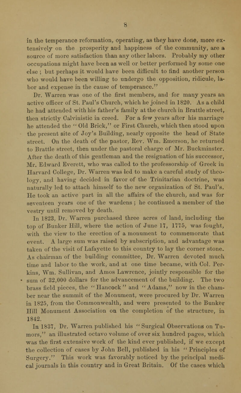 in the temperance reformation, operating, as they have done, more ex- tensively on the prosperity and happiness of the community, are a source of more satisfaction than any other labors. Probably my other occupations might have been as well or better performed by some one else ; but perhaps it would have been difficult to find another person who would have been willing to undergo the opposition, ridicule, la- bor and expense in the cause of temperance. Dr. Warren was one of the first members, and for many years an active officer of St. Paul's Church, which he joined in 1820. As a child he had attended with his father's family at the church in Brattle street, then strictly Oalvinistic in creed. For a few years after his marriage he attended the  Old Brick, or First Church, which then stood upon the present site of Joy's Building, nearly opposite the head of State street. On the death of the pastor, Rev. Win. Emerson, he returned to Brattle street, then under the pastoral charge of Mr. Buckminster. After the death of this gentleman and the resignation of his successor, Mr. Edward Everett, who was called to the professorship of Greek in Harvard College, Dr. Warren was led to make a careful study of theo- logy, and having decided in favor of the Trinitarian doctrine, was naturally led to attach himself to the new organization of St. Paul's. He took an active part in all the affairs of the church, and was for seventeen years one of the wardens ; he continued a member of the vestry until removed by death. In 1823, Dr. Warren purchased three acres of land, including the top of Bunker Hill, where the action of June 17, 1775, was fought, with the view to the erection of a monument to commemorate that event. A large sum was raised by subscription, and advantage was taken of the visit of Lafayette to this country to lay the corner stone. As chairman of the building committee, Dr. Warren devoted much time and labor to the work, and at one time became, with Col. Per- kins, Wm. Sullivan, and Amos Lawrence, jointly responsible for the sum of 32,000 dollars for the advancement of the building. The two brass field pieces, the  Hancock  and  Adams, now in the cham- ber near the summit of the Monument, were procured by Dr. Warren in 1825, from the Commonwealth, and were presented to the Bunker Hill Monument Association on the completion of the structure, in 1842. In 1837, Dr. Warren published his Surgical Observations on Tu- mors, an illustrated octavo volume of over six hundred pages, which was the first extensive work of the kind ever published, if we except the collection of cases by John Bell, published in his  Principles of Surgery. This work was favorably noticed by the principal medi- cal journals in this country and in Great Britain. Of the cases which