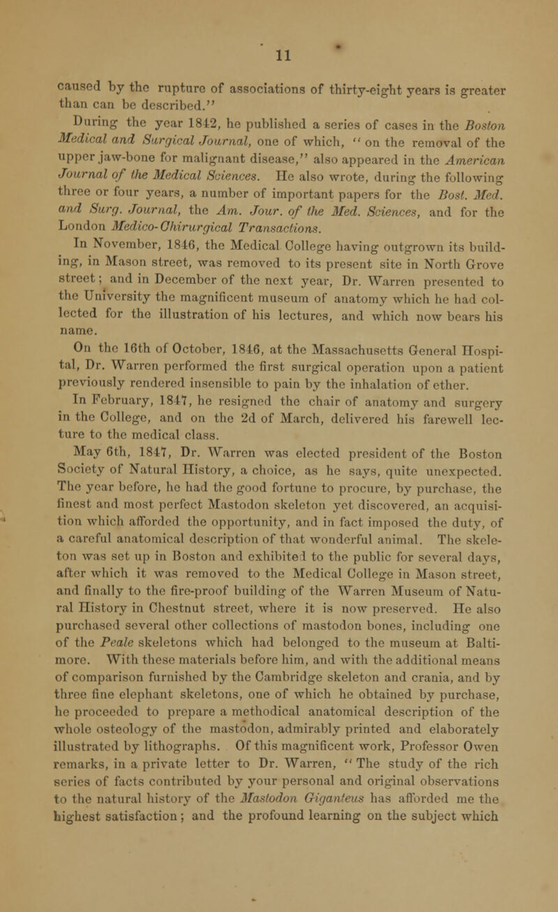 caused by the rupture of associations of thirty-eight years is greater than can be described. During the year 1842, he published a series of cases in the Boston Medical and Surgical Journal, one of which,  on the removal of the upper jaw-bone for malignant disease, also appeared in the American Journal of the Medical Sciences. He also wrote, during the following three or four years, a number of important papers for the Bost. Med. and Surg. Journal, the Am. Jour, of the Med. Sciences, and for the London Medico-Ghirurgical Transactions. In November, 1846, the Medical College having outgrown its build- ing, in Mason street, was removed to its present site in North Grove street; and in December of the next year, Dr. Warren presented to the University the magnificent museum of anatomy which he had col- lected for the illustration of his lectures, and which now bears his name. On the 16th of October, 1846, at the Massachusetts General Hospi- tal, Dr. Warren performed the first surgical operation upon a patient previously rendered insensible to pain by the inhalation of ether. In February, 1847, he resigned the chair of anatomy and surgery in the College, and on the 2d of March, delivered his farewell lec- ture to the medical class. May 6th, 1847, Dr. Warren was elected president of the Boston Society of Natural History, a choice, as he says, quite unexpected. The year before, he had the good fortune to procure, by purchase, the finest and most perfect Mastodon skeleton yet discovered, an acquisi- tion which afforded the opportunity, and in fact imposed the duty, of a careful anatomical description of thai wonderful animal. The skele- ton was set up in Boston and exhibited to the public for several days, after which it was removed to the Medical College in Mason street, and finally to thi' tire-proof building of the Warren Museum of Natu- ral History in Chestnut street, where it is now preserved. He also purchased several other collections of mastodon bones, including one of the Peale skeletons which had belonged to the museum at Balti- more. With these materials before him, and with the additional means of comparison furnished by the Cambridge skeleton and crania, and by three line elephant skeletons, one of which he obtained by purchase, he proceeded to prepare a methodical anatomical description of the whole osteology of the mastodon, admirably printed and elaborately illustrated by lithographs. Of this magnificent work, Professor Owen remarks, in a private letter to Dr. Warren,  The study of the rich series oi' facts contributed by your personal and original observations fco the natural history of the Mastodon Giganfeus has afforded me the highest satisfaction ; and the profound learning on the subject which