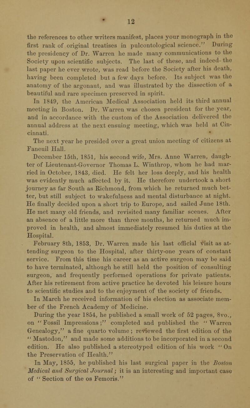 the references to other writers manifest, places your monograph in the first rank of original treatises in pulcontological science. During the presidency of Dr. Warren he made many communications to the Society upon scientific subjects. The last of these, and indeed the last paper he ever wrote, was read before the Society after his death, having been completed but a few days before. Its subject was the anatomy of the argonaut, and was illustrated by the dissection of a beautiful and rare specimen preserved in spirit. In 1849, the American Medical Association held its third annual meeting in Boston. Dr. Warren was chosen president for the year, and in accordance with the custom of the Association delivered tIn- annual address at the next ensuing meeting, which was held at Cin- cinnati. The next year he presided over a great union meeting of citizens at Faneuil Hall. December 15th, 1851, his second wife, Mrs. Anne Warren, daugh- ter of Lieutenant-Governor Thomas L. Winthrop, whom he had mar- ried in October, 1843, died. He felt her loss deeply, and his health was evidently much affected by it. He therefore undertook a short journey as far South as Richmond, from which he returned much bet- ter, but still subject to wakefulness and mental disturbance at night. He finally decided upon a short trip to Europe, and sailed June 18th. He met many old friends, and revisited many familiar scenes. After an absence of a little more than three months, he returned much im- proved in health, and almost immediately resumed his duties at the Hospital. February 8th, 1853, Dr. Warren made his last official visit as at- tending surgeon to the Hospital, after thirty-one years of constant service. From this time his career as an active surgeon may be said to have terminated, although he still held the position of consulting surgeon, and frequently performed operations for private patients. After his retirement from active practice he devoted his leisure hours to scientific studies and to the enjoyment of the society of friends. In March he received information of his election as associate mem- ber of the French Academy of Medicine. During the year 1854, he published a small work of 52 pages, 8vo., on Fossil Impressions; completed and published the Warren Genealogy, a fine quarto volume ; reviewed the first edition of the  Mastodon, and made some additions to be incorporated in a second edition. He also published a stereotyped edition of his work On the Preservation of Health. In May, 1855, he published his last surgical paper in the Boston Medical and Surgical Journal; it is an interesting and important case of  Section of the os Femoris.