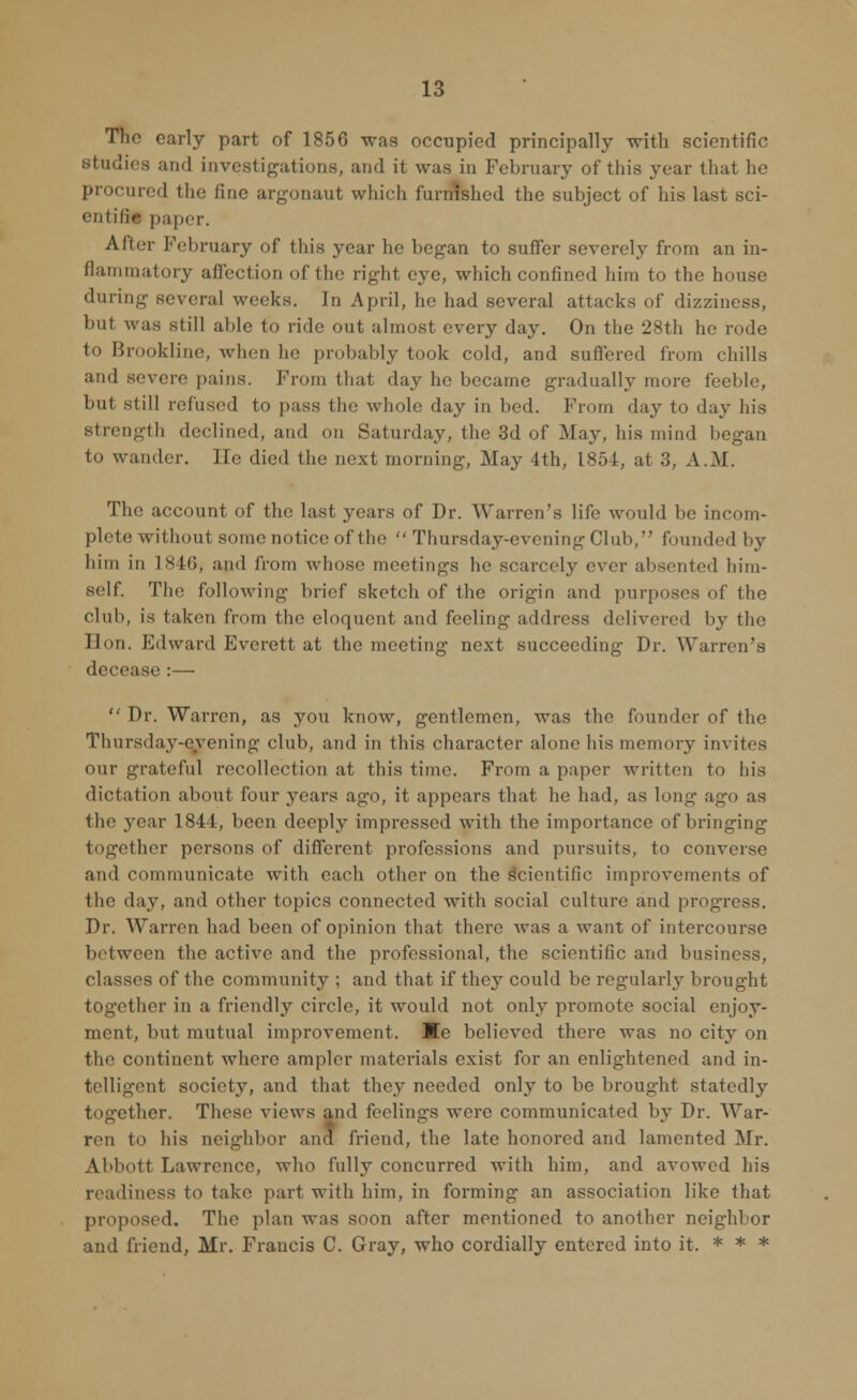 The early part of 1856 was occupied principally with scientific studies and investigations, and it was in February of this year that he procured the fine argonaut which furnished the subject of his last sci- entific paper. After February of this year he began to suffer severely from an in- flammatory affection of the right eye, which confined him to the house during several weeks. In April, he had several attacks of dizziness, but was still able to ride out almost every day. On the 28th he rode to Brookline, when he probably took cold, and suffered from chills and severe pains. From that day he became gradually more feeble, but still refused to pass the whole day in bed. From da}' to day his strength declined, and on Saturday, the 3d of May, his mind began to wander. He died the next morning, May 4th, 1854, at 3, A.M. The account of the last years of Dr. Warren's life would be incom- plete without some notice of the  Thursday-evening Club, founded by him in 1846^ and from whose meetings he scarcely ever absented him- self. The following brief sketch of the origin and purposes of the club, is taken from the eloquent and feeling address delivered by the Hon. Edward Everett at the meeting next succeeding Dr. Warren's decease :—  Dr. Warren, as you know, gentlemen, was the founder of the Thursday-evening club, and in this character alone his memory invites our grateful recollection at this time. From a paper written to his dictation about four years ago, it appears that he had, as long ago as tin1 year 1841, been deeply impressed with the importance of bringing together persons of different professions and pursuits, to converse and communicate with each other on the scientific improvements of the day, and other topics connected with social culture and progress. Dr. Warren had been of opinion that there was a want of intercourse between the active and the professional, the scientific and business, classes of the community ; and that if they could be regularly brought together in a friendly circle, it would not only promote social enjoy- ment, but mutual improvement. Me believed there was no city on the continent where ampler materials exist for an enlightened and in- telligent society, and that they needed only to be brought statedly ; her. These views and feelings were communicated by Dr. War- ren to his neighbor and friend, the late honored and lamented Mr. Abbott Lawrence, who fully concurred with him, and avowed his readiness to take part with him, in forming an association like that proposed. Tin1 plan was soon after mentioned to another neighbor and friend, Mr. Frauds C. Gray, who cordially entered into it. * * *