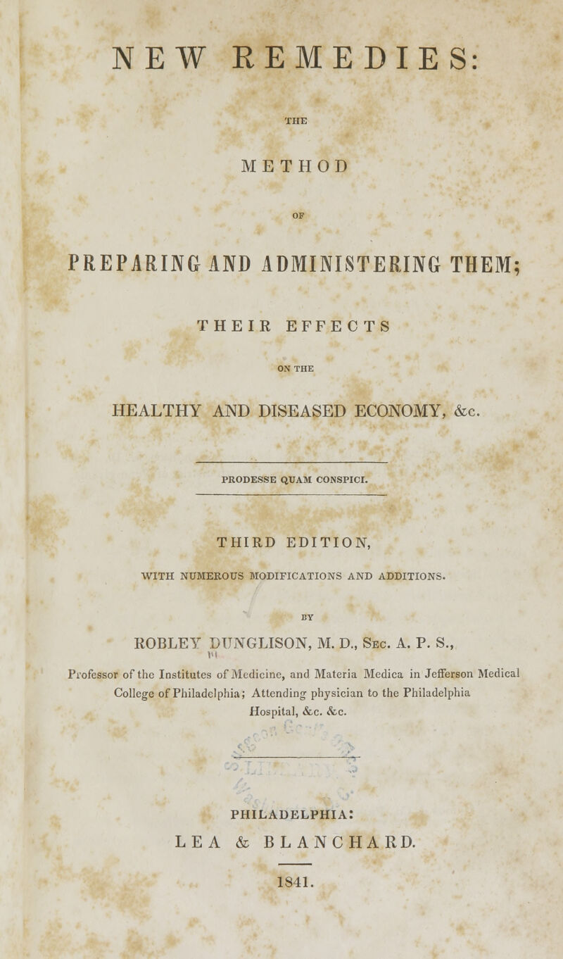 NEW REMEDIES: METHOD PREPARING AND ADMINISTERING THEM; THEIR EFFEC TS HEALTHY AND DISEASED ECONOMY, &c. PRODESSE QUAM CONSPICI. THIRD EDITION, WITH NUMEROUS MODIFICATIONS AND ADDITIONS. ROBLEY DUNGLISON, M. D., Sec. A. P. S., M Professor of the Institutes of Medicine, and Materia Medica in Jefferson Medical College of Philadelphia; Attending- physician to the Philadelphia Hospital, &c. &c. PHILADELPHIA: LEA & BLANCHARD. 1841.