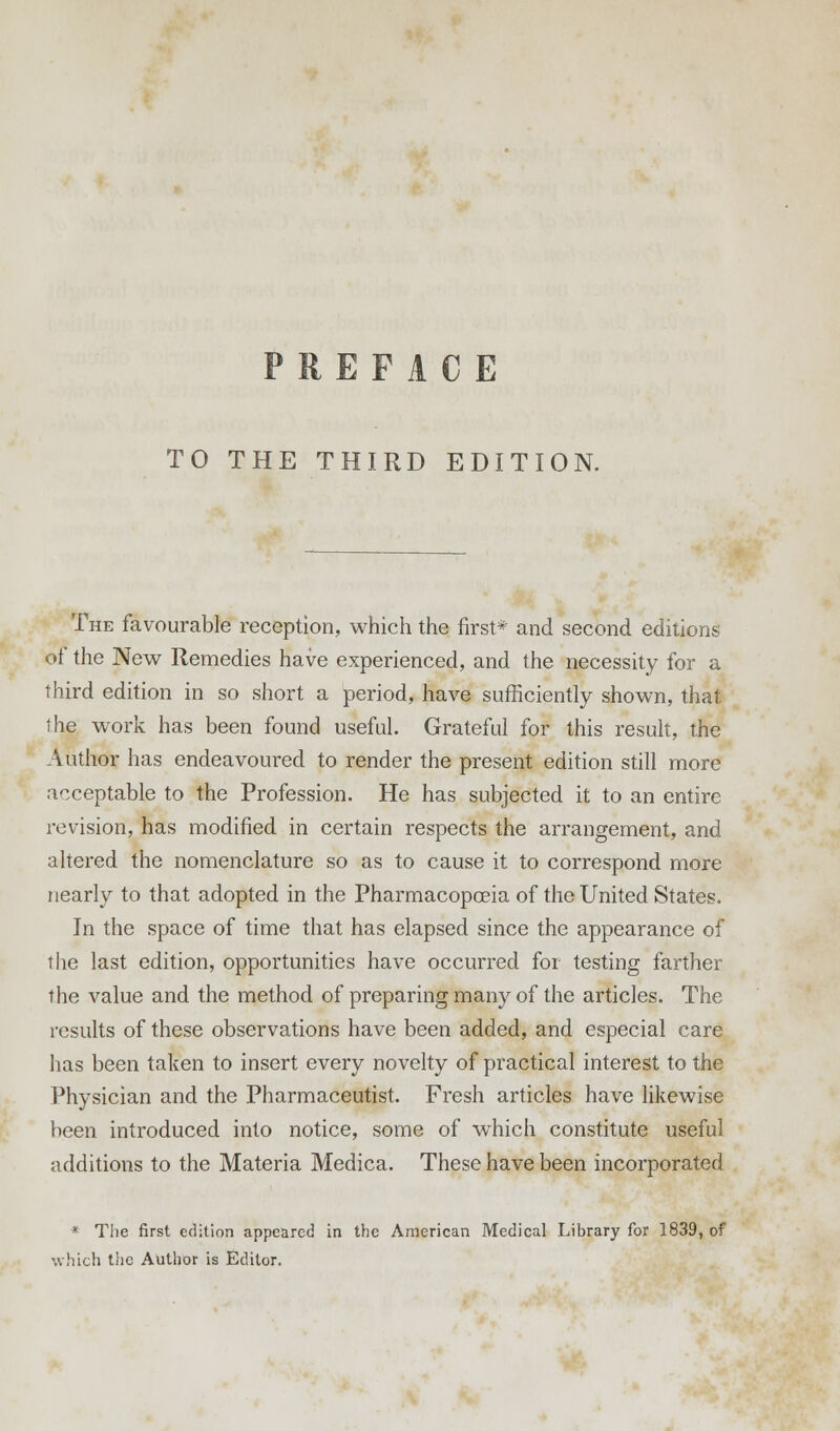 TO THE THIRD EDITION. The favourable reception, which the first* and second editions of the New Remedies have experienced, and the necessity for a third edition in so short a period, have sufficiently shown, that the work has been found useful. Grateful for this result, the A uthor has endeavoured to render the present edition still more acceptable to the Profession. He has subjected it to an entire revision, has modified in certain respects the arrangement, and altered the nomenclature so as to cause it to correspond more nearly to that adopted in the Pharmacopoeia of the United States. In the space of time that has elapsed since the appearance of the last edition, opportunities have occurred for testing farther the value and the method of preparing many of the articles. The results of these observations have been added, and especial care has been taken to insert every novelty of practical interest to the Physician and the Pharmaceutist. Fresh articles have likewise been introduced into notice, some of which constitute useful additions to the Materia Medica. These have been incorporated * The first edition appeared in the American Medical Library for 1839, of which tiic Author is Editor.