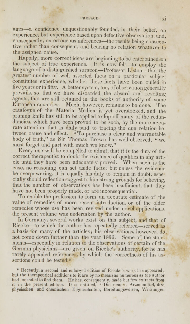 ages—a confidence unquestionably founded, in their belief, on experience, but experience based upon defective observation, and, consequently, on erroneous inferences—the results being consecu- tive rather than consequent, and bearing no relation whatever to the assigned cause. Happily, more correct ideas are beginning to be entertained on the subject of true experience. It is now felt—to employ the language of a distinguished surgeon—Professor Liston—that the greatest number of well assorted facts on a particular subject constitutes experience, whether these facts have been culled in five years or in fifty. A better system, too, of observation generally prevails, so that we have discarded the absurd and revolting agents, that are still retained in the books of authority of some European countries. Much, however, remains to be done. The catalogue of the Materia Medica is yet overstocked, and the pruning knife has still to be applied to lop off many of the redun- dancies, which have been proved to be such, by the more accu- rate attention, that is daily paid to tracing the due relation be- tween cause and effect.  To purchase a clear and warrantable body of truth, as Sir Thomas Brown has well observed,  we must forget and part with much we know. Every one will be compelled to admit, that it is the duty of the correct therapeutist to doubt the existence of qualities in any arti- cle until they have been adequately proved. When such is the case, no reasoning can set aside facts; but unless the evidence be overpowering, it is equally his duty to remain in doubt, espe- cially should reflection suggest to him strong grounds for believing, that the number of observations has been insufficient, that they have not been properly made, or are inconsequential. To enable the profession to form an accurate estimate of the value of remedies of more recent introduction, or of the older remedies whose use has been revived under novel applications, the present volume was undertaken by the author. In Germany, several works exist on this subject, and that of Riecke—to which the author has repeatedly referred—served as a basis for many of the articles; his observations, however, do, not come down farther than the year 1836. Some of the state- ments—especially in relation to the observations of certain of the German physicians—are given on Riecke's authority, for he has rarely appended references, by which the correctness of his as- sertions could be tested.* * Recently, a second and enlarged edition of Riecke's work has appeared ; but the therapeutical additions to it are by no means as numerous as the author had expected to find them. He has, consequently, made but few extracts from it in the present edition. It is entitled, Die neuern Arzneimittel, ihre physischen und chemischen Eigenschaften, Bereitungsweisen, Wirkungen