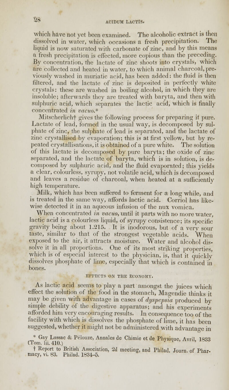 88 AC1DUM LACTtS. whicli have not yet been examined. The alcoholic extract is then dissolved in water, which occasions a fresh precipitation. The liquid is now saturated with carbonate of zinc, and by this means a fresh precipitation is effected, more copious than the preceding. By concentration, the lactate of zinc shoots into crystals, which are collected and heated in water, to which animal charcoal, pre- viously washed in muriatic acid, has been added: the fluid is then filtered, and the lactate of zinc is deposited in perfectly white crystals: these are washed in boiling alcohol, in which they are insoluble; afterwards they are treated with baryta, and then with sulphuric acid, which separates the lactic acid, which is finally concentrated in vacuo.* Mitscherlichf gives the following process for preparing it pure. Lactate of lead, formed in the usual way, is decomposed by sul- phate of zinc, the sulphate of lead is separated, and the lactate of zinc crystallised by evaporation; this is at first yellow, but by re- peated crystallisations, it is obtained of a pure white. The solution of this lactate is decomposed by pure baryta; the oxide of zinc separated, and the lactate of baryta, which is in solution, is de- composed by sulphuric acid, and the fluid evaporated; this yields a clear, colourless, syrupy, not volatile acid, which is decomposed and leaves a residue of charcoal, when heated at a sufficiently high temperature. Milk, which has been suffered to ferment for a long while, and is treated in the same way, affords lactic acid. Corriol has like- wise detected it in an aqueous infusion of the nux vomica. When concentrated in vacuo, until it parts with no more water, lactic acid is a colourless liquid, of syrupy consistence; its specific gravity being about 1.215. It is inodorous, but of a very sour taste, similar to that of the strongest vegetable acids. When exposed to the air, it attracts moisture. Water and alcohol dis- solve it in all proportions. One of its most striking properties, which is of especial interest to the physician, is, that it quicklv dissolves phosphate of lime, especially that which is contained in bones. EFFECTS ON THE ECONOMY. As lactic acid seems to play a part amongst the juices which effect the solution of the food in the stomach, Magendie thinks it may be given with advantage in cases of dyspepsia produced by simple debility of the digestive apparatus; and his experiments afforded him very encouraging results. In consequence too of the facility with which is dissolves the phosphate of lime, it has been suggested, whether it might not be administered with advantage in * Gay Lussac & Pelouze, Annates de Chimie et de Physique, Avril 1833 (Tom. Hi. 410.) t Report to British Association, 2d meeting, and Philad. Journ. of Phar- macy, vi. 83. Philad. 1834-5.