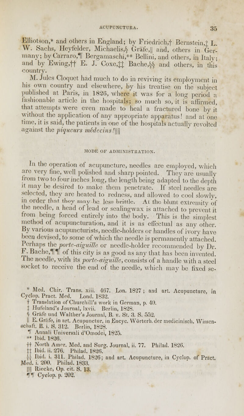 Elliotson,* and others in England; by Friedrich,f Bernstein,J L. W. Sachs, Heyfelder, Michaelis,§ Grafe,|| and, others in Ger- many; byCarraro,! Bergamaschi,** Bellini, and others, in Italy; and by Ewing,ft E. J. Coxe,JJ Bache,§§ and others, in this country. M. Jules Cloquet had much to do in reviving its employment in his own country and elsewhere, by his treatise on the subject published at Paris, in 1826, where it was for a long period a fashionable article in the hospitals; so much so, it is affirmed, that attempts were even made to heal a fractured bone by it without the application of any appropriate apparatus! and at one time, it is said, the patients in one of the hospitals actually revolted against the piqueurs medccins!\\\\ MODE OF ADMINISTRATION. In the operation of acupuncture, needles are employed, which are very fine, well polished and sharp pointed. They are usually trom two to four inches long, the length being adapted to the depth it may be desired to make them penetrate. If steel needles are selected, they are heated to redness, and allowed to cool slowly, in order that they may be less brittle. At the blunt extremity of the needle, a head of lead or sealingwax is attached to prevent it from being forced entirely into the body. This is the simplest method of acupuncturation, and it is as effectual as any other. By various acupuncturists, needle-holders or handles of ivory have been devised, to some of which the needle is permanently attached. Perhaps the portc-aiguffle or needle-holder recommended by Dr. F. Bache,H of this city is as good as any that has been invented. The needle, with its porte-aiguille, consists of a handle with a steel socket to receive the end of the needle, which may be fixed se- * Med. Chir. Trans, xiii. 467. Lon. 1827; and art. Acupuncture, in Cyclop. Pract. Med. Lond. 1832. f Translation of Churchill's work in German, p. 40. J Hufeland's Journal, Ixvii. Berlin, 1828. § Grafe nnd Walther's Journal, B. v. St. 3. S. 552. II E. Grafe, in art. Acupunctur, in Encyc. Worterb. der medicinisch. Wissen- schaft. B. i. S. 312. Berlin, 1828. IT Annali Universal! d'Omodei, 1825. ** Ibid. 1826. ft North Amor. Med. and Surg. Journal, ii. 77. Philad. 1826. \\ Ibid. ii. 276. Philad. 1826. \\ Ibid. i. 311. Philad. 1826; and art. Acupuncture, in Cyclop, of Pract. Med. i. 200. Philad. 1833. IIH Riecke, Op. cit. S. 13. 51T Cyclop, p. 202.