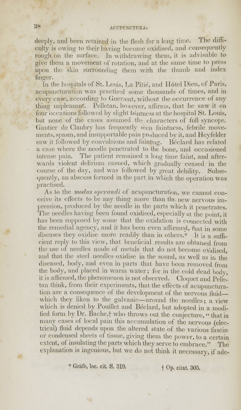 deeply, and been retained in the flesh for a long time. The diffi- culty is owing to their having become oxidised, and consequently rough on the surface. In withdrawing them, it is advisable to give them a movement of rotation, and at the same time to press upon the skin surrounding them with the thumb and index finger. In the hospitals of St. Louis, La Pitie, and Hotel Dieu, of Paris, acupuncturation was practised some thousands of times, and in every case, according to Guersent, without the occurrence of any tiring unpleasant. Pellctan, however, affirms, that he saw it on four occasions followed by slight f amtness at the hospital St. Louis, but none of the cases assumed th- characters of full syncope. Gautier de Claubry has frequently &|en faintness, febrile move- ments, spasm, and insupportable pain produced by it, and Heyfelder saw it followed by convulsions and fainting. Beclard has related a case where the needle penetrated to the bone, and occasioned intense pain. The patient remained a long time faint, and after- wards violent delirium ensued, which gradually ceased in the course of the day, and was followed by great debility. Subse- quently, an abscess formed in the part in which the operation was practised. As to the modus operandi of acupuncturation, we cannot con- ceive its effects to be any thing more than the new nervous im- pression, produced by the needle in the parts which it penetrates. The needles having been found oxidised, especially at the point, it has been supposed by some that the oxidation is connected with the remedial agency, and it has been even affirmed, that in some diseases they oxidise more readily than in others.* It. is a suffi- cient reply to this view, that beneficial results are obtained from the use of needles made of metals that do not become oxidised, and that the steel needles oxidise in the sound, as well as in the diseased, body, and even in parts that have been removed from the body, and placed in warm water; for in the cold dead body, it is affirmed, the phenomenon is not observed. Cloquet and Pelk- tan think, from their experiments, that the effects of acupunctura- tion are a consequence of the development of the nervous fluid which they liken to the galvanic—around the needles; a view which is denied by Pouillet and Beclard, but adopted in a modi- fied form by Dr. Bache,f who throws out the conjecture,  that in many cases of local pain this accumulation of the nervous (elec- trical) fluid depends upon the altered state of the various fascice or condensed sheets of tissue, giving them the power, to a certain extent, of insulating the parts which they serve to embrace. The explanation is ingenious, but we do not think it necessary, if ade- * Grafe, loc. cit. S. 319. f Op. citat. 305.