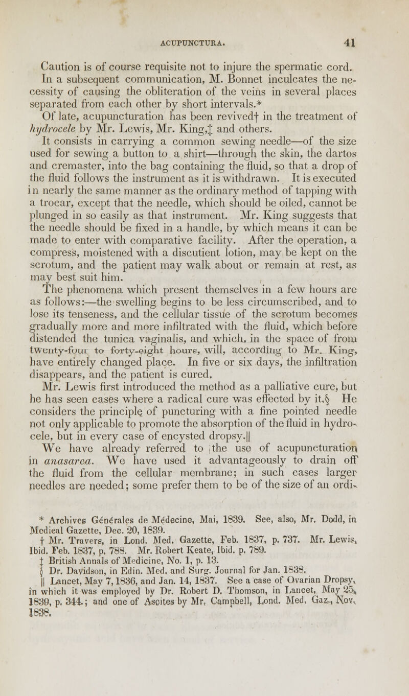 Caution is of course requisite not to injure the spermatic cord. In a subsequent communication, M. Bonnet inculcates the ne- cessity of causing the obliteration of the veins in several places separated from each other by short intervals.* Of late, acupuncturation has been revivedf in the treatment of hydrocele by Mr. Lewis, Mr. King,J and others. It consists in carrying a common sewing needle—of the size used for sewing a button to a shirt—through the skin, the dartos and cremaster, into the bag containing the fluid, so that a drop of the fluid follows the instrument as it is withdrawn. It is executed i n nearly the same manner as the ordinary method of tapping with a trocar, except that the needle, which should be oiled, cannot be plunged in so easily as that instrument. Mr. King suggests that the needle should be fixed in a handle, by which means it can be made to enter with comparative facility. After the operation, a compress, moistened with a discutient lotion, may be kept on the scrotum, and the patient may walk about or remain at rest, as may best suit him. The phenomena which present themselves in a few hours are as follows:—the swelling begins to be less circumscribed, and to lose its tenseness, and the cellular tissue of the scrotum becomes gradually more and more infiltrated with the fluid, which before distended the tunica vaginalis, and which, in the space of from tWenty-fOui to forty-eight hours, will, according to Mr. King, have entirely changed place. In five or six days, the infiltration disappears, and the patient is cured. Mr. Lewis first introduced the method as a palliative cure, but he has seen cases where a radical cure was effected by it.§ He considers the principle of puncturing with a fine pointed needle not only applicable to promote the absorption of the fluid in hydro- cele, but in every case of encysted dropsy.|| We have already referred to jthe use of acupuncturation in anasarca. We have used it advantageously to drain off the fluid from the cellular membrane; in such eases larger needles are needed; some prefer them to be of the size of an ordin * Archives G£n<*rales de M^decine, Mai, 1839. See, also, Mr. Dodd, in Medical Gazette, Dec. 20, 1839. t Mr. Travers, in Lond. Med. Gazette, Feb. 1837, p. 73T. Mr. Lewis, Ibid. Feb. 1837, p. 788. Mr. Robert Keate, Ibid. p. 789. I British Annals of Medicine, No. 1, p. 13. \ Dr. Davidson, in Edin. Med. and Surgr. Journal for Jan. 1838. || Lancet, May 7,1836, and Jan. 14, 1837. See a case of Ovarian Dropsy, in which it was employed by Dr. Robert D. Thomson, in Lancet, May 25* 1839, p. 344.; and one of Ascites by Mr, Campbell, Lond. Med, Gaz,, Nov, 1838.