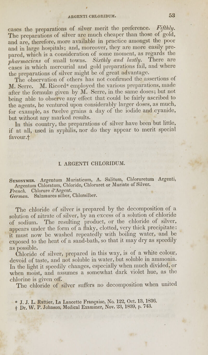 cases the preparations of silver merit the preference. Fifthly. The preparations of silver are much cheaper than those of gold, and are, therefore, more available in practice amongst the poor and in large hospitals; and, moreover, they are more easily pre- pared, which is a consideration of some moment, as regards the ■pharmaciens of small towns. Sixthly and lastly. There are cases in which mercurial and gold preparations fail, and where the preparations of silver might be of great advantage. The observation of others has not confirmed the assertions of M. Serre. M. Ricord* employed the various preparations, made after the formulae given by M. Serre, in the same doses; but not being able to observe any effect that could be fairly ascribed to the agents, he ventured upon considerably larger doses, as much, for example, as twelve grains a day of the iodide and cyanide, but without any marked results. In this country, the preparations of silver have been but little, if at all, used in syphilis, nor do they appear to merit special favour.-]- I. ARGENTI CHLORIDUM. Stnonymes. Argentum Muriaticum, A. Salitum, Chloruretum Argenti, Argentum Chloratum, Chloride, Chloruret or Muriate of Silver. French. Chlorure d'Argent. German. Salzsaures silber, Chlorsilber. The chloride of silver is prepared by the decomposition of a solution of nitrate of silver, by an excess of a solution of chloride of sodium. The resulting product, or the chloride of silver, appears under the form of a flaky, clotted, very thick precipitate: it must now be washed repeatedly with boiling water, and be exposed to the heat of a sand-bath, so that it may dry as speedily as possible. Chloride of silver, prepared in this way, is of a white colour, devoid of taste, and not soluble in water, but soluble in ammonia. In the light it speedily changes, especially when much divided, or when moist, and assumes a somewhat dark violet hue, as the chlorine is given off. The chloride of silver suffers no decomposition when united * J. J. L. Rattier, La Lancette Franchise, No. 122, Oct. 13, 1836. f Dr. W. P. Johnson, Medical Examiner, Nov. 23,1839, p. 743.