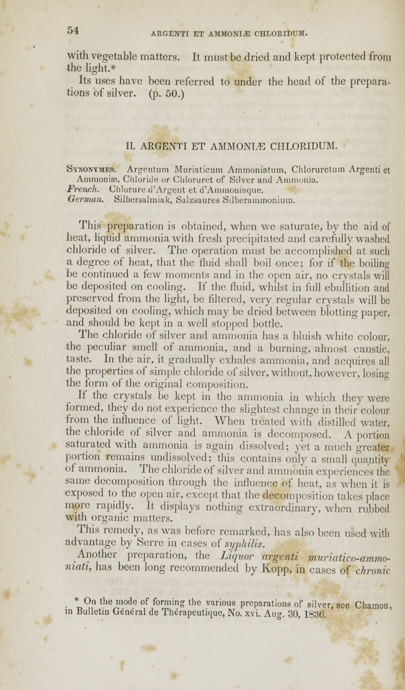 with vegetable matters. It must be dried and kept protected from the light.* Its uses have been referred to under the head of the prepara- tions of silver, (p. 50.) II. ARGENTI ET AMMONLE CHLORIDUM. Synonymes. Argentum Muriaticum Ammoniatum, Chloruretum Argenti et Ammonias, Chloride or Chloruret of Silver and Ammonia. French. Chlorure d'Argent et d'Ammoniaque. German. Silbersalmiak, Salzsaures Silberammonium. This preparation is obtained, when we saturate, by the aid of heat, liquid ammonia with fresh precipitated and carefully washed chloride of silver. The operation must be accomplished at such a degree of heat, that the fluid shall boil once; for if the boiling be continued a few moments and in the open air, no crystals will be deposited on cooling. If the fluid, whilst in full ebullition and preserved from the light, be filtered, very regular crystals will be deposited on cooling, which may be dried between blotting paper, and should be kept in a well stopped bottle. The chloride of silver and ammonia has a bluish white colour, the peculiar smell of ammonia, and a burning, almost caustic, taste. In the air, it gradually exhales ammonia, and acquires all the properties of simple chloride of silver, without, however, losing the form of the original composition. If the crystals be kept in the ammonia in which they were formed, they do not experience the slightest change in their colour from the influence of light. When treated with distilled water, the chloride of silver and ammonia is decomposed. A portion saturated with ammonia is again dissolved; yet a much greater portion remains undissolved; this contains only a small quantity of ammonia. The chloride of silver and ammonia experiences the same decomposition through the influence of heat, as when it is exposed to the open air, except that the decomposition takes place more rapidly. It displays nothing extraordinary, when rubbed with organic matters. This remedy, as was before remarked, has also been used with advantage by Serre in cases of syphilis. Another preparation, the Liquor argenti muriatico-ammo- niati, has been long recommended by Kopp, in cases of chronic * On the mode of forming the various preparations of silver, see Chamou, in Bulletin General de Therapeutique, No. xvi. Aug. 30, 1836.