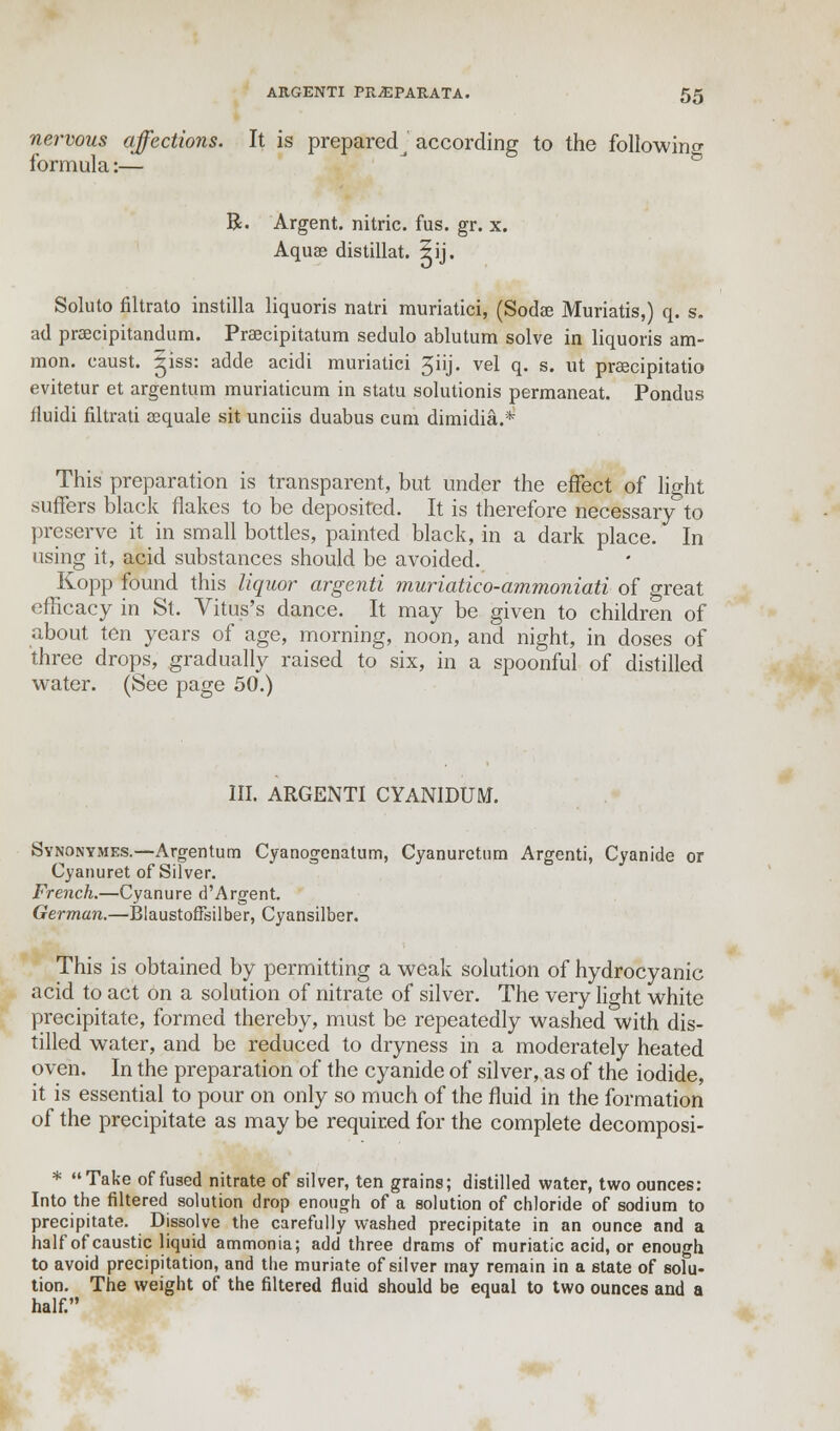 nervous affections. It is preparedj according to the following formula:— R. Argent, nitric, fus. gr. x. Aquae distillat. 2ij. Soluto filtrato instilla liquoris natri muriatici, (Sodae Muriatis,) q. s. ad praecipitandum. Praecipitatum sedulo ablutum solve in liquoris am- nion, caust. ^iss: adde acidi muriatici 3iij. vel q. s. ut preecipitatio evitetur et argentum muriaticum in statu solutionis permaneat. Pondus fluidi filtrati eequale sit unciis duabus cum dimidia.* This preparation is transparent, but under the effect of light suffers black flakes to be deposited. It is therefore necessary to preserve it in small bottles, painted black, in a dark place. In using it, acid substances should be avoided. Kopp found this liquor argenti muriatico-ammoniati of great efficacy in St. Vitus's dance. It may be given to children of about ten years of age, morning, noon, and night, in doses of three drops, gradually raised to six, in a spoonful of distilled water. (See page 50.) III. ARGENTI CYANIDUM. Synonymes.—Argentum Cyanogenatum, Cyanuretum Argenti, Cyanide or Cyanuret of Silver. French.—Cyanure d'Argent. German.—Blaustoftsilber, Cyansilber. This is obtained by permitting a weak solution of hydrocyanic acid to act on a solution of nitrate of silver. The very light white precipitate, formed thereby, must be repeatedly washed with dis- tilled water, and be reduced to dryness in a moderately heated oven. In the preparation of the cyanide of silver, as of the iodide, it is essential to pour on only so much of the fluid in the formation of the precipitate as may be required for the complete decomposi- * Take of fused nitrate of silver, ten grains; distilled water, two ounces: Into the filtered solution drop enough of a solution of chloride of sodium to precipitate. Dissolve the carefully washed precipitate in an ounce and a half of caustic liquid ammonia; add three drams of muriatic acid, or enough to avoid precipitation, and the muriate of silver may remain in a state of solu- tion. The weight of the filtered fluid should be equal to two ounces and a half.