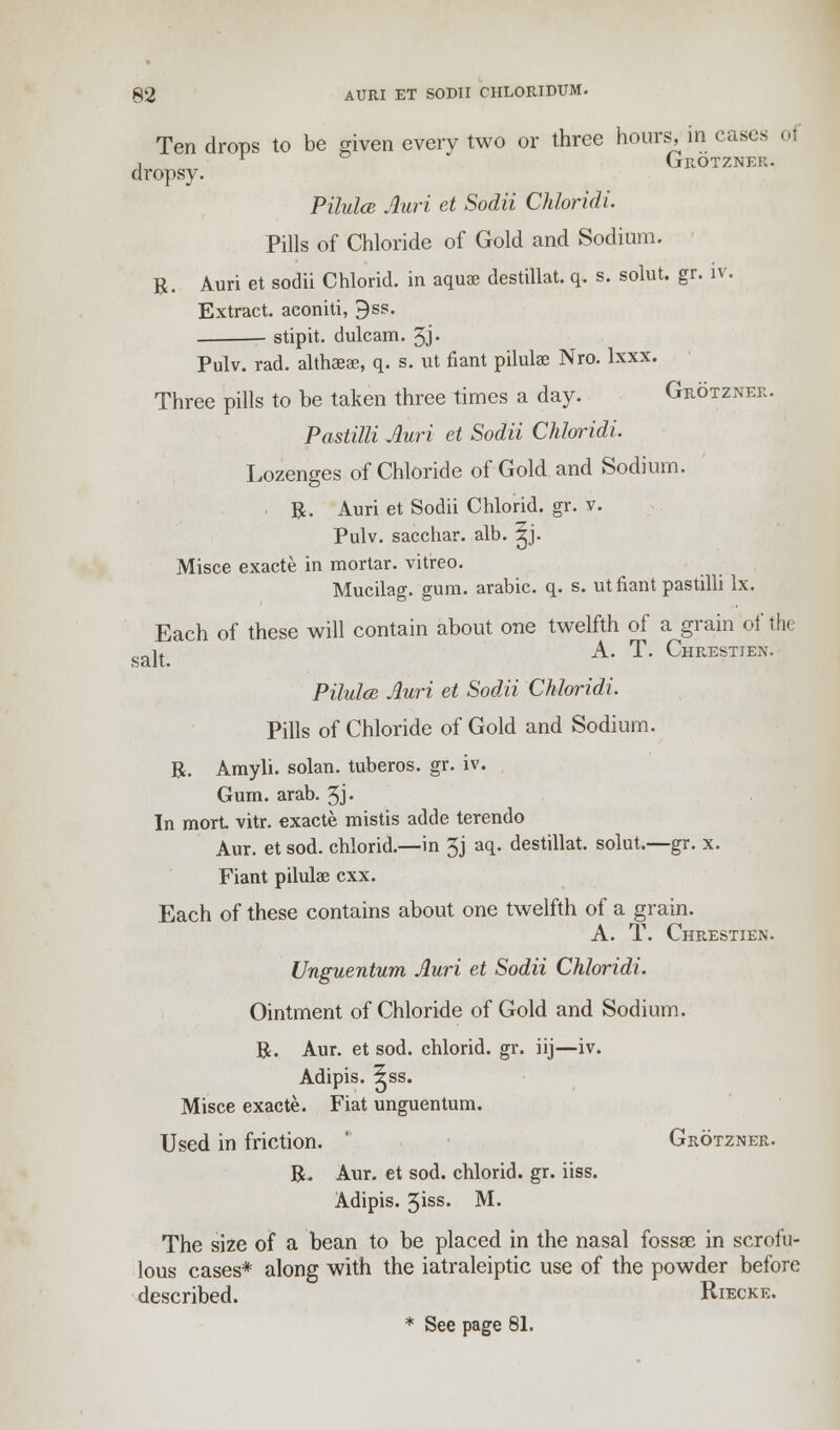 Ten drops to be given every two or three hours, in cases oi , r GrOTZNER. dropsy. Pilulce Auri et Sodii Chloridi. Pills of Chloride of Gold and Sodium. R. Auri et sodii Chlorid. in aquae destillat. q. s. solut. gr. iv. Extract, aconiti, 9ss. stipit. dulcam. 3J- Pulv. rad. althaeae, q. s. ut fiant pilulae Nro. lxxx. Three pills to be taken three times a day. Grotzner. Pastilli Auri et Sodii Chloridi. Lozenges of Chloride of Gold and Sodium. R. Auri et Sodii Chlorid. gr. v. Pulv. sacchar. alb. ^j. Misce exacte in mortar, vitreo. Mucilag. gum. arabic. q. s. ut fiant pastilli lx. Each of these will contain about one twelfth of a grain of the lt A. T. Chrestien. Pilulce Auri et Sodii Chloridi. Pills of Chloride of Gold and Sodium. R. Amyli. solan, tuberos. gr. iv. Gum. arab. 5J- In mort vitr. exacte mistis adtle terendo Aur. et sod. chlorid.—in 3j aq. destillat. solut.—gr. x. Fiant pilulae cxx. Each of these contains about one twelfth of a grain. A. T. Chrestien. Unguentum Auri et Sodii Chloridi. Ointment of Chloride of Gold and Sodium. R. Aur. et sod. chlorid. gr. iij—iv. Adipis. ^ss. Misce exacte. Fiat unguentum. Used in friction. Grotzner. R. Aur. et sod. chlorid. gr. iiss. Adipis. 5iss. M. The size of a bean to be placed in the nasal fossae in scrofu- lous cases* along with the iatraleiptic use of the powder before described. Riecke. * See page 81.