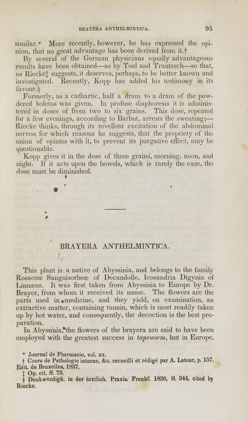 similar.* More recently, however, he has expressed the opi- nion, that no great advantage has been derived from it.f By several of the German physicians equally advantageous results have been obtained—as by Toel and Trautzsch—so that, as RieckeJ suggests, it deserves, perhaps, to be better known and investigated. Recently, Kopp has added his testimony in its favour.§ Formerly, as a cathartic, half a dram to a dram of the pow- dered boletus was given. In profuse diaphoresis it is adminis- tered in doses of from two to six grains. This dose, repeated for a few evenings, according to Barbut, arrests the sweating;— Riecke thinks, through its revellent excitation of the abdominal nerves; for which reasons he suggests, that the propriety of the union of opiates with it, to prevent its purgative effect, may be questionable. Kopp gives it in the dose of three grains, morning, noon, and night. If it acts upon the bowels, which is rarely the case, the dose must be diminished. BRAYERA ANTHELMINTICA. This plant is a native of Abyssinia, and belongs to the family Rosaceoe Sanguisorbeae of Decandolle, Icosandria Digynia of Linnasus. It was first taken from Abyssinia to Europe by Dr. Brayer, from whom it received its name. The flowers are the parts used in*medicine, and they yield, on examination, an extractive matter, containing tannin, which is most readily taken up by hot water, and consequently, the decoction is the best pre- paration. In Abyssinia,*the flowers of the brayera are said to have been employed with the greatest success in tapeworm, but in Europe, * Journal de Pharmacie, vol. xx. f Cours de Pathologic interne, &c. recueilli et redige par A. Latour, p. 157. Edit, de Bruxelles, 1837. X Op. cit. S. 73. | Denkwttrdigk. in der arztlich. Praxis. Frankf. 1836, S. 344, cited by Riecke.