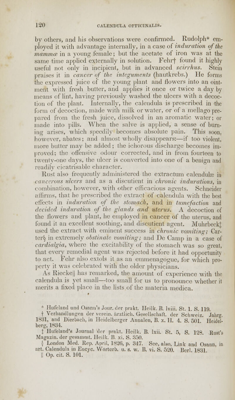 by others, and his observations were confirmed. Rudolph* em- ployed it with advantage internally, in a case of induration of the mammce in a young female; but the acetate of iron was at the same time applied externally in solution. Fehrf found it highly useful not only in incipient, but in advanced scirrhus. Stein praises it in cancer of the integuments (hautkrebs.) He forms the expressed juice of the young plant and flowers into an oint- ment with fresh butter, and applies it once or twice a day by means of lint, having previously washed the ulcers with a decoc- tion of the plant. Internally, the calendula is prescribed in the form of decoction, made with milk or water, or of a mellago pre- pared from the fresh juice, dissolved in an aromatic water; or made into pills. When the salve is applied, a sense of burn- ing arises, which speedily becomes absolute pain. This soon, however, abates; and almost wholly disappears:—if too violent, more butter may be added; the ichorous discharge becomes im- proved; the offensive odour corrected, and in from fourteen to twenty-one days, the ulcer is converted into one of a benign and readily cicatrisable character. Rust also frequently administered the extractum calendulas in cancerous ulcers and as a discutient in chronic indurations, in combination, however, with other efficacious agents. Schneider affirms, that he prescribed the extract of calendula with the best effects in induration of the stomach, and in tumefaction and decided induration of the glands and uterus. A decoction of the flowers and plant, he employed in cancer of the uterus, and found it an excellent soothing, and discutient agent. MuhrbeckJ used the extract with eminent success in chronic vomiting; Car- ter§ in extremely obstinate vomiting; and De Camp in a case of cardialgia, where the excitability of the stomach was so great, that every remedial agent was rejected before it had opportunity to act. Fehr a3so extols it as an emmenagogue, for which pro- perty it was celebrated with the older physicians. As Riecke|| has remarked, the amount of experience with the calendula is yet small—too small for us to pronounce whether it merits a fixed place in the lists of the materia medica. * Hufeland und Osann's Jour, der prakt. Heilk. B. lviii. St. 1. S. 119. f Verhandlungen der verein. arztlich. Gesellschaft. der Schweiz. Jahrg. 1831, and Dierbach, in Heidelberger Annalen, B. x. H. 4. S. 501 Heidel- berg, 1834. I Huf'eland's Journal der prakt. Heilk. B. Ixii. St. 5, S. 123. .Rust's Magazin. der gesammt. Heilk. B. xi. S. 350. § London Med. Rep. April, 1826, p. 347. See, also, Link and Osann, in art. Calendula in Encyc. Worterb. u. s. vv. B. vi. S. 520 Berl 1831 || Op. cit. S. 101.