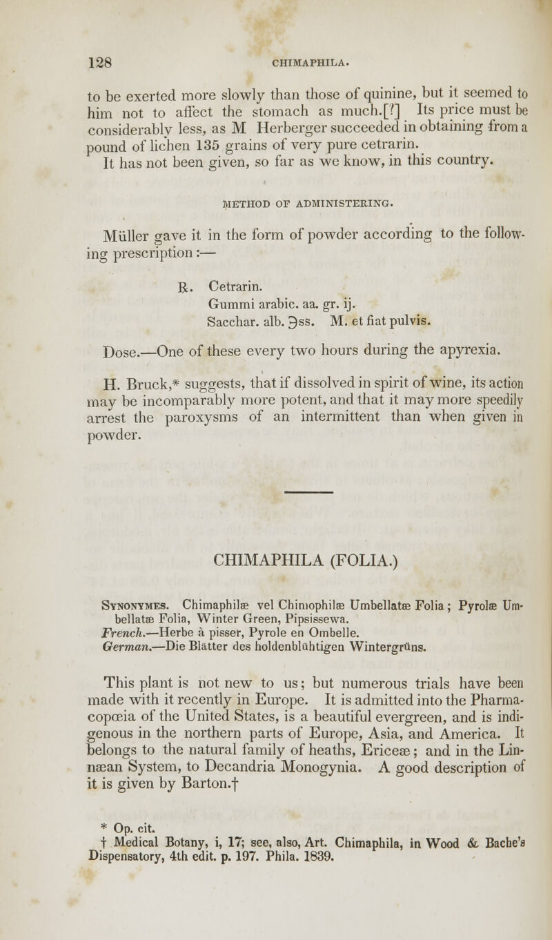 to be exerted more slowly than those of quinine, but it seemed to him not to affect the stomach as much.[?] Its price must be considerably less, as M Herberger succeeded in obtaining from a pound of lichen 135 grains of very pure cetrarin. It has not been given, so far as we know, in this country. METHOD OF ADMINISTERING. M tiller gave it in the form of powder according to the follow- ing prescription:— R. Cetrarin. Gummi arabic. aa. gr. ij. Sacchar. alb. 3ss. M. et fiat pulvis. Dose.—One of these every two hours during the apyrexia. H. Bruck,* suggests, that if dissolved in spirit of wine, its action may be incomparably more potent, and that it may more speedily arrest the paroxysms of an intermittent than when given in powder. CHIMAPHILA (FOLIA.) Synonymes. Chimaphila? vel Chimophilse Umbellatse Folia ; Pyrolffi Urn- bellatee Folia, Winter Green, Pipsissewa. French.—Herbe a pisser, Pyrole en Ombelle. German.—Die Blatter des holdenbluhtigen Wintergrtins. This plant is not new to us; but numerous trials have been made with it recently in Europe. It is admitted into the Pharma- copoeia of the United States, is a beautiful evergreen, and is indi- genous in the northern parts of Europe, Asia, and America. It belongs to the natural family of heaths, Ericeae; and in the Lin- nasan System, to Decandria Monogynia. A good description of it is given by Barton.f * Op. cit. f Medical Botany, i, 17; see, also, Art. Chimaphila, in Wood & Bache'a Dispensatory, 4th edit. p. 197. Phila. 1839.