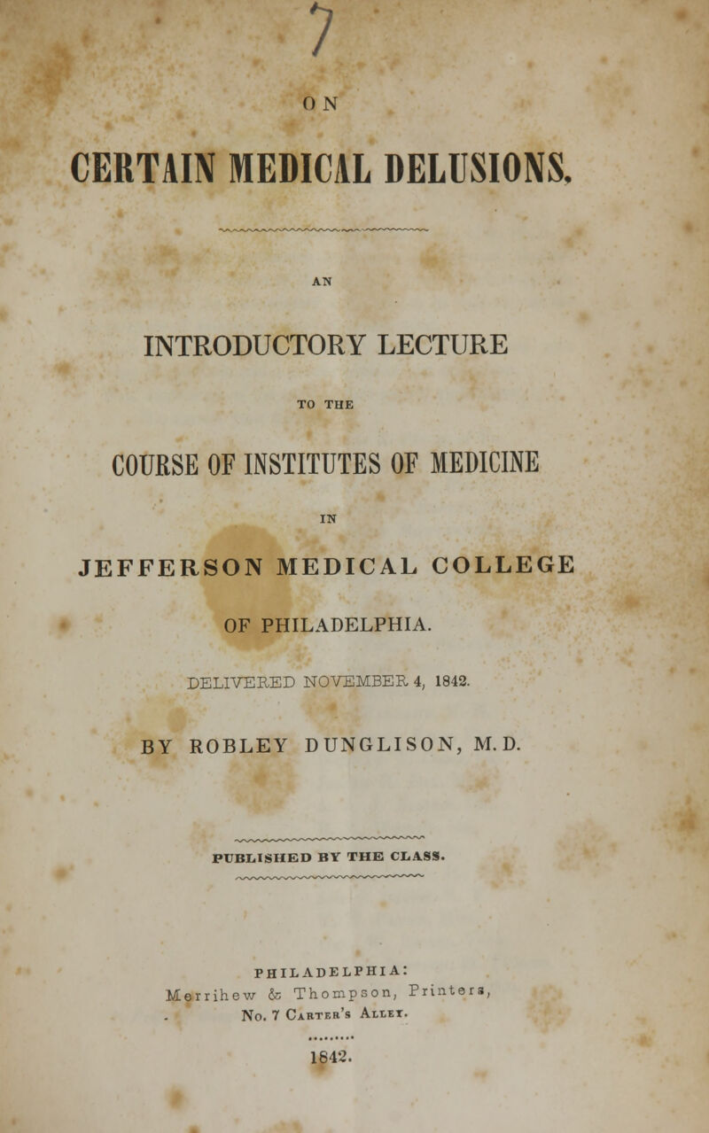 7 0 N CERTAIN MEDICAL DELUSIONS. INTRODUCTORY LECTURE TO THE COURSE OF INSTITUTES OF MEDICINE IN JEFFERSON MEDICAL COLLEGE OF PHILADELPHIA. DELIVERED NOVEMBER 4, 1842. BY ROBLEY DUNGLISON, M. D. PUBLISHED BY THE CLASS. PHILADELPHIA: Merrihew & Thompson, Printers, No. 7 Carter's Allet. 1642.