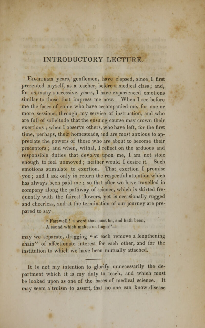 INTRODUCTORY LECTURE. Eighteen years, gentlemen, have elapsed, since I first presented myself, as a teacher, before a medical class ; and, for as many successive years, I have experienced emotions similar to those that impress me now. When I see before me the faces of some who have accompanied me, for one or more sessions, through my service of instruction, and who are full of solicitude that the ensuing course may crown their exertions ; when I observe others, who have left, for the first time, perhaps, their homesteads, and are most anxious to ap- preciate the powers of those who are about to become their preceptors ; and when, withal, I reflect on the arduous and responsible duties that devolve upon me, I am not stoic enough to feel unmoved ; neither would I desire it. Such emotions stimulate to exertion. That exertion I promise you ; and I ask only in return the respectful attention which has always been paid me ; so that after we have travelled in company along the pathway of science, which is skirted fre- quently with the fairest flowers, yet is occasionally rugged and cheerless, and at the termination of our journey are pre- pared to say  Farewell! a word that must be, and hath been, A sound which makes us linger— may we separate, dragging at each remove a lengthening chain of affectionate interest for each other, and for the institution to which we have been mutually attached. It is not my intention to glorify unnecessarily the de- partment which it is my duty to teach, and which must be looked upon as one of the bases of medical science. It may seem a truism to assert, that no one can know disease