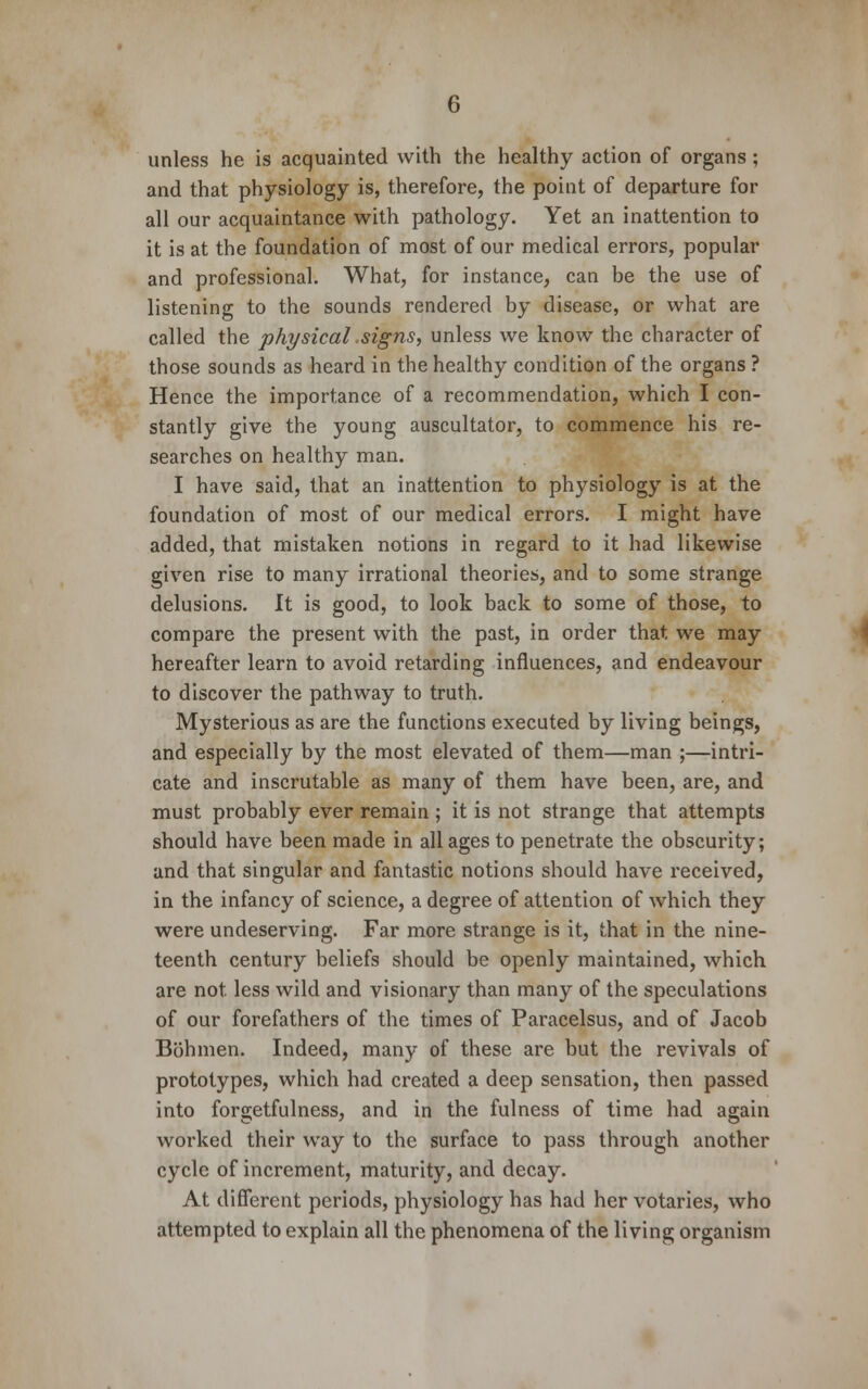 unless he is acquainted with the healthy action of organs ; and that physiology is, therefore, the point of departure for all our acquaintance with pathology. Yet an inattention to it is at the foundation of most of our medical errors, popular and professional. What, for instance, can be the use of listening to the sounds rendered by disease, or what are called the physical .signs, unless we know the character of those sounds as heard in the healthy condition of the organs ? Hence the importance of a recommendation, which I con- stantly give the young auscultator, to commence his re- searches on healthy man. I have said, that an inattention to physiology is at the foundation of most of our medical errors. I might have added, that mistaken notions in regard to it had likewise given rise to many irrational theories, and to some strange delusions. It is good, to look back to some of those, to compare the present with the past, in order that we may hereafter learn to avoid retarding influences, and endeavour to discover the pathway to truth. Mysterious as are the functions executed by living beings, and especially by the most elevated of them—man ;—intri- cate and inscrutable as many of them have been, are, and must probably ever remain ; it is not strange that attempts should have been made in all ages to penetrate the obscurity; and that singular and fantastic notions should have received, in the infancy of science, a degree of attention of which they were undeserving. Far more strange is it, that in the nine- teenth century beliefs should be openly maintained, which are not less wild and visionary than many of the speculations of our forefathers of the times of Paracelsus, and of Jacob Bbhmen. Indeed, many of these are but the revivals of prototypes, which had created a deep sensation, then passed into forgetfulness, and in the fulness of time had again worked their way to the surface to pass through another cycle of increment, maturity, and decay. At different periods, physiology has had her votaries, who attempted to explain all the phenomena of the living organism