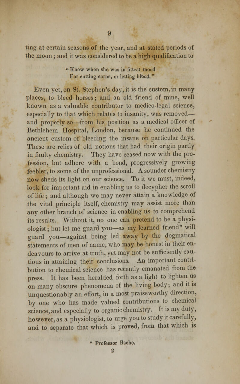 ting at certain seasons of the year, and at stated periods of the moon; and it was considered to be a high qualification to  Know when she was in fittest mood For cutting corns, or letting blood. Even yet, on St. Stephen's day, it is the custom, in many places, to bleed horses; and an old friend of mine, well known as a valuable contributor to medico-legal science, especially to that which relates to insanity, was removed— and properly so—from his position as a medical officer of Bethlehem Hospital, London, because he continued the ancient custom of bleeding the insane on particular days. These are relics of old notions that had their origin partly in faulty chemistry. They have ceased now with the pro- fession, but adhere with a bond, progressively growing feebler, to some of the unprofessional. A sounder chemistry now sheds its light on our science. To it we must, indeed, look for important aid in enabling us to decypher the scroll of life ; and although we may never attain a knowledge of the vital principle itself, chemistry may assist more than any other branch of science in enabling us to comprehend its results. Without it, no one can pretend to be a physi- ologist ; but let me guard you—as my learned friend* will guard you—against being led away by the dogmatical statements of men of name, who may be honest in their en- deavours to arrive at truth, yet may not be sufficiently cau- tious in attaining their conclusions. An important contri- bution to chemical science has recently emanated from the press. It has been heralded forth as a light to lighten us on many obscure phenomena of the living body; and it is unquestionably an effort, in a most praiseworthy direction, by one who has made valued contributions to chemical science, and especially to organic chemistry. It is my duty, however, as a physiologist, to urge you to study it carefully, and to separate that which is proved, from that which is