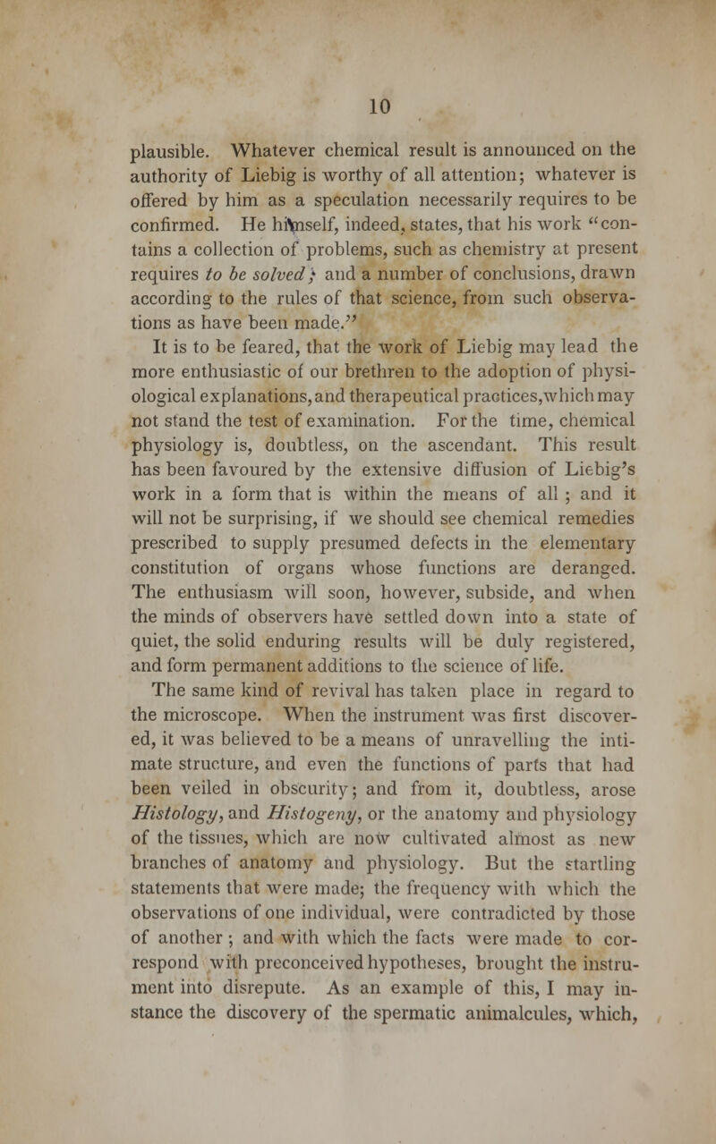 plausible. Whatever chemical result is announced on the authority of Liebig is worthy of all attention; whatever is offered by him as a speculation necessarily requires to be confirmed. He hftpiself, indeed,, states, that his work con- tains a collection of problems, such as chemistry at present requires to be solved) and a number of conclusions, drawn according to the rules of that science, from such observa- tions as have been made. It is to be feared, that the work of Liebig may lead the more enthusiastic of our brethren to the adoption of physi- ological explanations,and therapeutical practices,whichmay not stand the test of examination. For the time, chemical physiology is, doubtless, on the ascendant. This result has been favoured by the extensive diffusion of Liebig's work in a form that is within the means of all ; and it will not be surprising, if we should see chemical remedies prescribed to supply presumed defects in the elementary constitution of organs whose functions are deranged. The enthusiasm will soon, however, subside, and when the minds of observers have settled down into a state of quiet, the solid enduring results will be duly registered, and form permanent additions to the science of life. The same kind of revival has taken place in regard to the microscope. When the instrument was first discover- ed, it was believed to be a means of unravelling the inti- mate structure, and even the functions of parts that had been veiled in obscurity; and from it, doubtless, arose Histology, and Histogeny, or the anatomy and physiology of the tissues, which are now cultivated almost as new blanches of anatomy and physiology. But the startling statements that were made; the frequency with which the observations of one individual, were contradicted by those of another ; and with which the facts were made to cor- respond with preconceived hypotheses, brought the instru- ment into disrepute. As an example of this, I may in- stance the discovery of the spermatic animalcules, which,