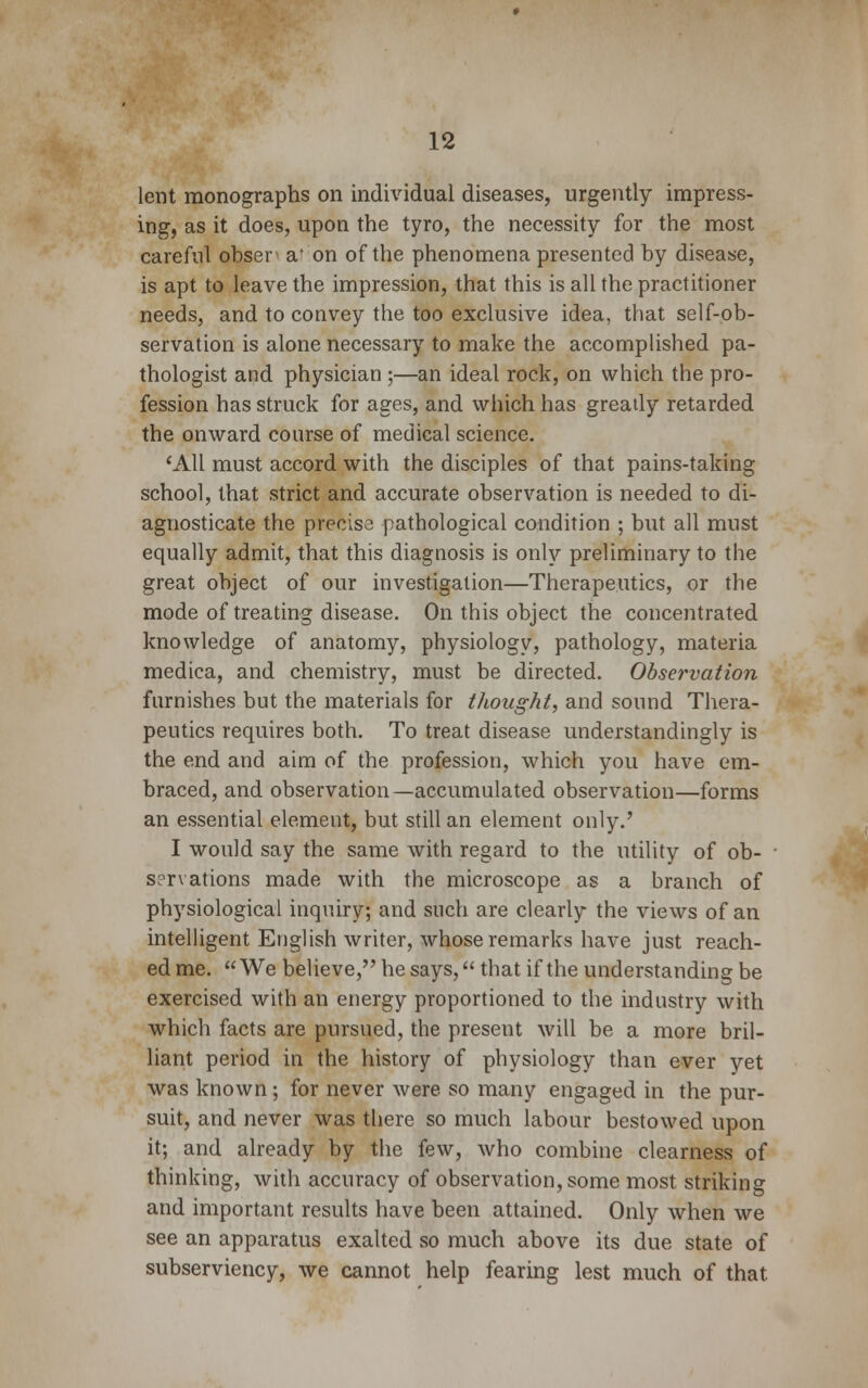 lent monographs on individual diseases, urgently impress- ing, as it does, upon the tyro, the necessity for the most careful obser a' on of the phenomena presented by disease, is apt to leave the impression, that this is all the practitioner needs, and to convey the too exclusive idea, that self-ob- servation is alone necessary to make the accomplished pa- thologist and physician ;—an ideal rock, on which the pro- fession has struck for ages, and which has greatly retarded the onward course of medical science. 'All must accord with the disciples of that pains-taking school, that strict and accurate observation is needed to di- agnosticate the precise pathological condition ; but all must equally admit, that this diagnosis is only preliminary to the great object of our investigation—Therapeutics, or the mode of treating disease. On this object the concentrated knowledge of anatomy, physiology, pathology, materia medica, and chemistry, must be directed. Observation furnishes but the materials for thought, and sound Thera- peutics requires both. To treat disease understanding^ is the end and aim of the profession, which you have em- braced, and observation—accumulated observation—forms an essential element, but still an element only.' I would say the same with regard to the utility of ob- servations made with the microscope as a branch of physiological inquiry; and such are clearly the views of an intelligent English writer, whose remarks have just reach- ed me.  We believe, he says, that if the understanding be exercised with an energy proportioned to the industry with which facts are pursued, the present will be a more bril- liant period in the history of physiology than ever yet was known; for never were so many engaged in the pur- suit, and never was there so much labour bestowed upon it; and already by the few, who combine clearness of thinking, with accuracy of observation, some most striking and important results have been attained. Only when we see an apparatus exalted so much above its due state of subserviency, we cannot help fearing lest much of that