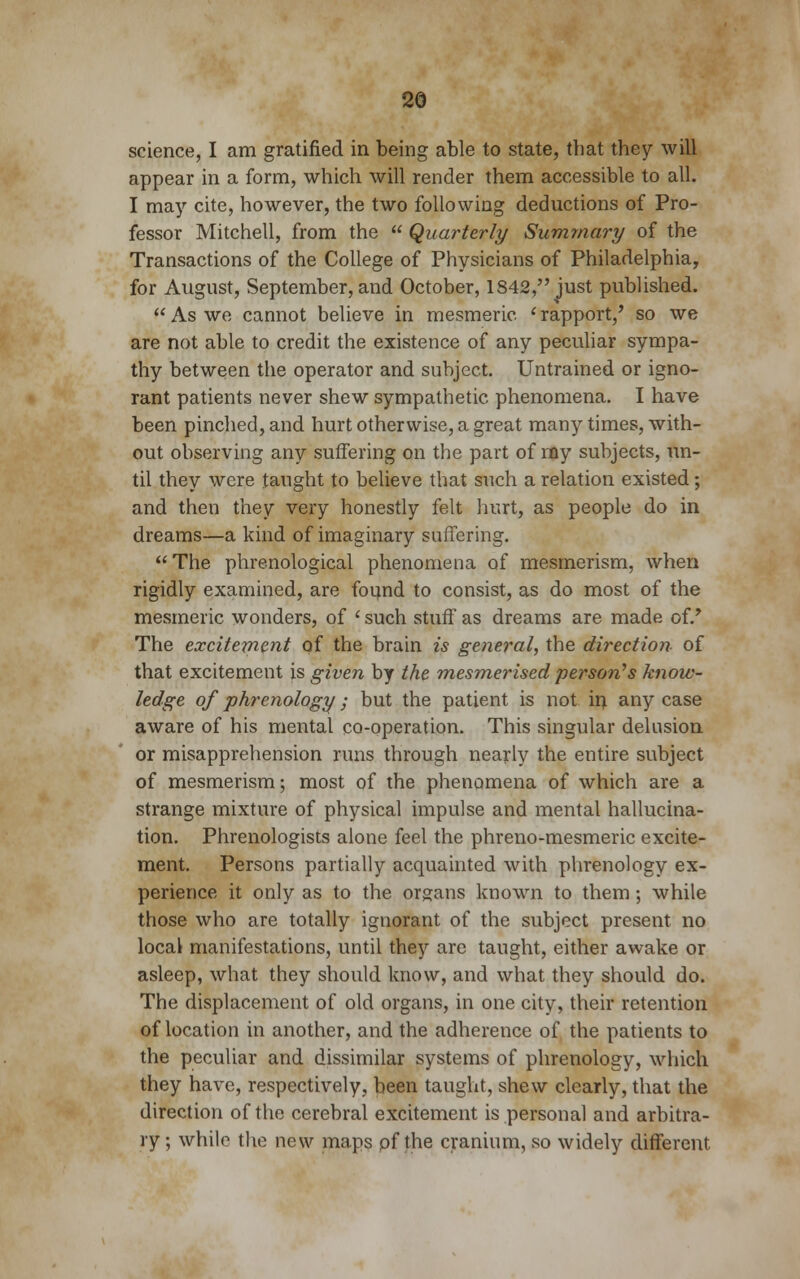 science, I am gratified in being able to state, that they will appear in a form, which will render them accessible to all. I may cite, however, the two following deductions of Pro- fessor Mitchell, from the  Quarterly Summary of the Transactions of the College of Physicians of Philadelphia, for August, September, and October, 1842, just published.  As we cannot believe in mesmeric ' rapport,' so we are not able to credit the existence of any peculiar sympa- thy between the operator and subject. Untrained or igno- rant patients never shew sympathetic phenomena. I have been pinched, and hurt otherwise, a great many times, with- out observing any suffering on the part of my subjects, un- til they were taught to believe that such a relation existed; and then they very honestly felt hurt, as people do in dreams—a kind of imaginary suffering. The phrenological phenomena of mesmerism, when rigidly examined, are found to consist, as do most of the mesmeric wonders, of ' such stuff as dreams are made of/ The excitement of the brain is general, the direction of that excitement is given by the mesmerised person's know- ledge of phrenology; but the patient is not in any case aware of his mental co-operation. This singular delusion or misapprehension runs through nearly the entire subject of mesmerism; most of the phenomena of which are a strange mixture of physical impulse and mental hallucina- tion. Phrenologists alone feel the phreno-mesmeric excite- ment. Persons partially acquainted with phrenology ex- perience it only as to the organs known to them; while those who are totally ignorant of the subject present no local manifestations, until they are taught, either awake or asleep, what they should know, and what they should do. The displacement of old organs, in one city, their retention of location in another, and the adherence of the patients to the peculiar and dissimilar systems of phrenology, which they have, respectively, been taught, shew clearly, that the direction of the cerebral excitement is personal and arbitra- ry ; while the new maps of the cranium, so widely different.