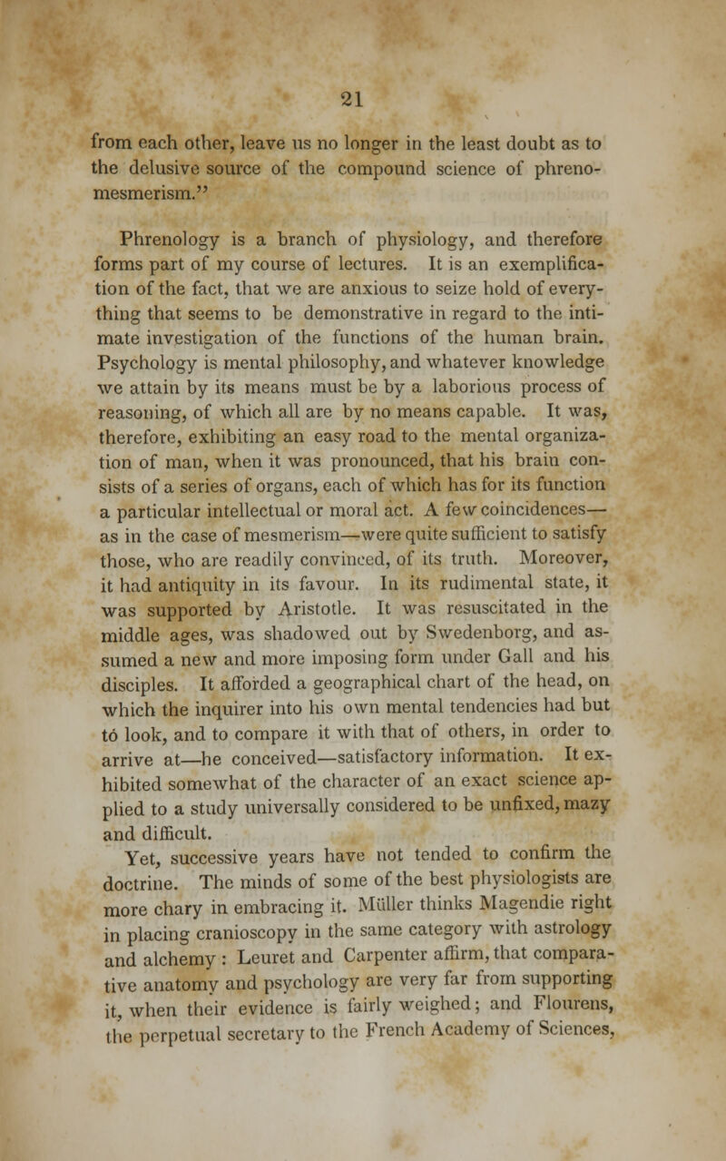 from each other, leave us no longer in the least doubt as to the delusive source of the compound science of phreno- mesmerism. Phrenology is a branch of physiology, and therefore forms part of my course of lectures. It is an exemplifica- tion of the fact, that we are anxious to seize hold of every- thing that seems to be demonstrative in regard to the inti- mate investigation of the functions of the human brain. Psychology is mental philosophy, and whatever knowledge we attain by its means must be by a laborious process of reasoning, of which all are by no means capable. It was, therefore, exhibiting an easy road to the mental organiza- tion of man, when it was pronounced, that his brain con- sists of a series of organs, each of which has for its function a particular intellectual or moral act. A few coincidences— as in the case of mesmerism—were quite sufficient to satisfy those, who are readily convinced, of its truth. Moreover, it had antiquity in its favour. In its rudimental state, it was supported by Aristotle. It was resuscitated in the middle ages, was shadowed out by Swedenborg, and as- sumed a new and more imposing form under Gall and his disciples. It afforded a geographical chart of the head, on which the inquirer into his own mental tendencies had but to look, and to compare it with that of others, in order to arrive at—he conceived—satisfactory information. It ex- hibited somewhat of the character of an exact science ap- plied to a study universally considered to be unfixed, mazy and difficult. Yet, successive years have not tended to confirm the doctrine. The minds of some of the best physiologists are more chary in embracing it. Miiller thinks Magendie right in placing cranioscopy in the same category with astrology and alchemy : Leuret and Carpenter affirm, that compara- tive anatomy and psychology are very far from supporting it, when their evidence is fairly weighed; and Flourens, the perpetual secretary to the French Academy of Sciences,