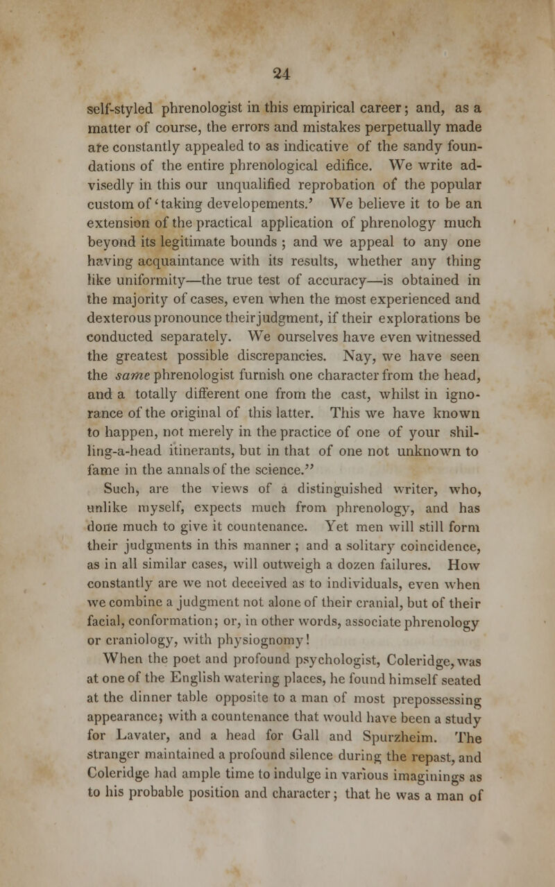 self-styled phrenologist in this empirical career; and, as a matter of course, the errors and mistakes perpetually made are constantly appealed to as indicative of the sandy foun- dations of the entire phrenological edifice. We write ad- visedly in this our unqualified reprobation of the popular custom of' taking developements.' We believe it to be an extension of the practical application of phrenology much beyond its legitimate bounds ; and we appeal to any one having acquaintance with its results, whether any thing like uniformity—the true test of accuracy—is obtained in the majority of cases, even when the most experienced and dexterous pronounce their judgment, if their explorations be conducted separately. We ourselves have even witnessed the greatest possible discrepancies. Nay, we have seen the same phrenologist furnish one character from the head, and a totally different one from the cast, whilst in igno- rance of the original of this latter. This we have known to happen, not merely in the practice of one of your shil- ling-a-head itinerants, but in that of one not unknown to fame in the annals of the science. Such, are the views of a distinguished writer, who, unlike myself, expects much from phrenology, and has done much to give it countenance. Yet men will still form their judgments in this manner; and a solitary coincidence, as in all similar cases, will outweigh a dozen failures. How constantly are we not deceived as to individuals, even when we combine a judgment not alone of their cranial, but of their facial, conformation; or, in other words, associate phrenology or craniology, with physiognomy! When the poet and profound psychologist, Coleridge, was at one of the English watering places, he found himself seated at the dinner table opposite to a man of most prepossessing appearance; with a countenance that would have been a study for Lavater, and a head for Gall and Spurzheim. The stranger maintained a profound silence during the repast, and Coleridge had ample time to indulge in various imaginings as to his probable position and character; that he was a man of