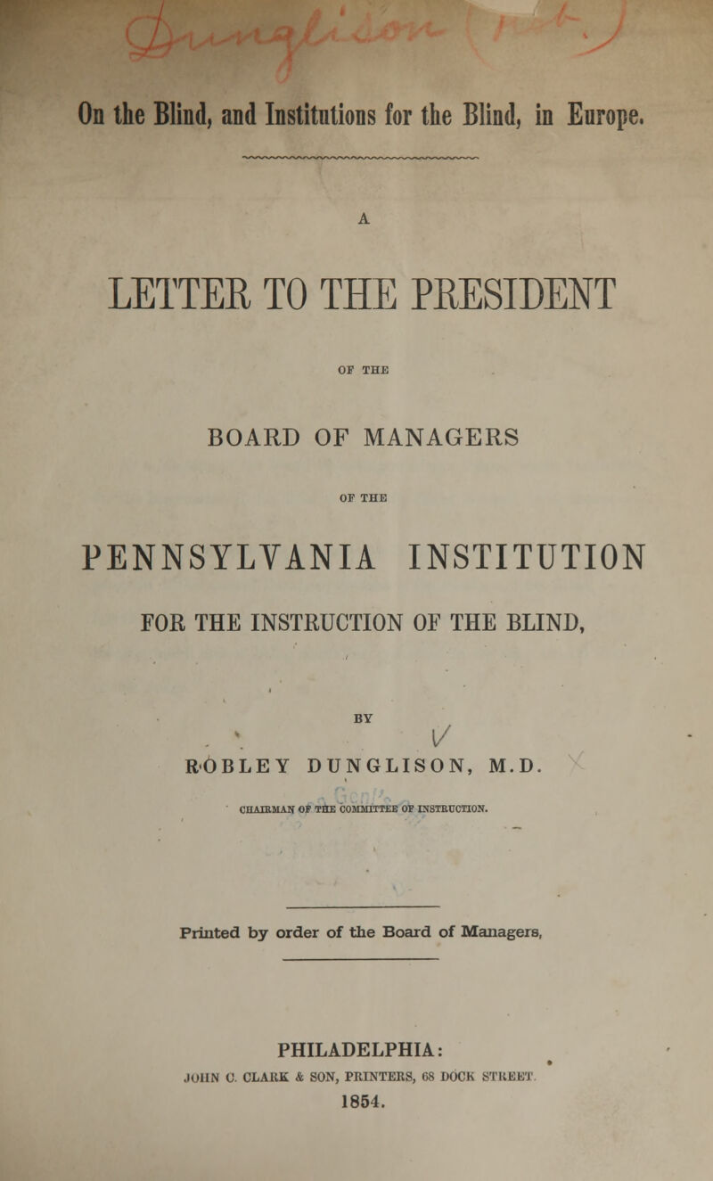 On the Blind, and Institutions for the Blind, in Europe. LETTER TO THE PRESIDENT BOARD OF MANAGERS OF THE PENNSYLVANIA INSTITUTION FOR THE INSTRUCTION OF THE BLIND, BY ROBLEY DUNGLISON, M.D CHAIRMAN OF THE COMMITTEE OF INSTRUCTION. Printed by order of the Board of Managers, PHILADELPHIA: JOHN 0. CLARK & SON, PRINTERS, 68 DOCK STREET 1854.