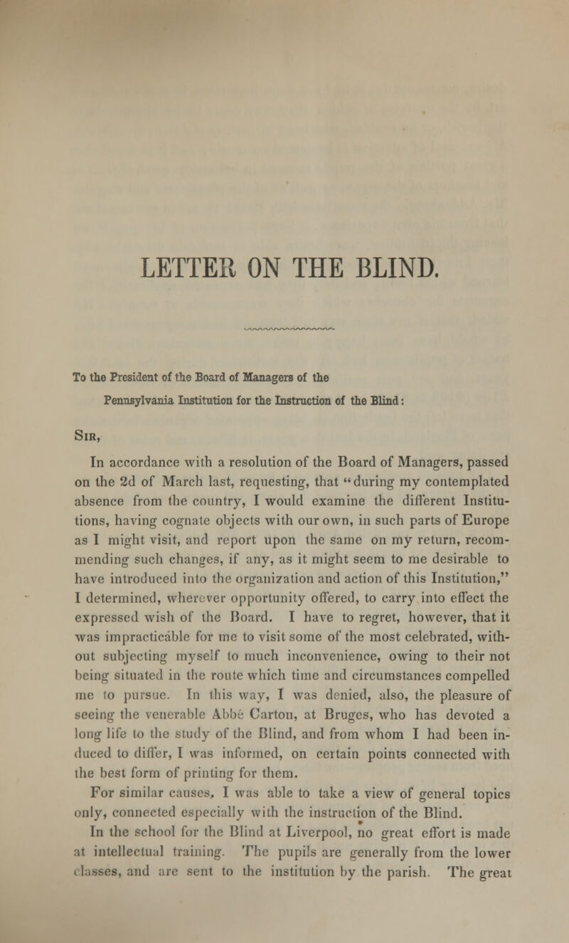 LETTER ON THE BLIND. To the President of the Board of Managers of the Pennsylvania Institution for the Instruction of the Blind: Sir, In accordance with a resolution of the Board of Managers, passed on the 2d of March last, requesting, that during my contemplated absence from the country, I would examine the different Institu- tions, having cognate objects with our own, in such parts of Europe as I might visit, and report upon the same on my return, recom- mending such changes, if any, as it might seem to me desirable to have introduced into the organization and action of this Institution, I determined, wherever opportunity offered, to carry into effect the expressed wish of the Board. I have to regret, however, that it was impracticable for me to visit some of the most celebrated, with- out subjecting myself lo much inconvenience, owing to their not being situated in tbe route which time and circumstances compelled me to pursue. In ibis way, I was denied, also, the pleasure of seeing the venerable A.bbe Carton, at Bruges, who has devoted a long life to the study of the Blind, and from whom I had been in- duced to differ, I was informed, on certain points connected with the best form of printing for them. For similar causes, I was able to take a view of general topics only, connected especially with the instruction of the Blind. In the school for the Blind at Liverpool, no great effort is made at intellectual training. The pupils are generally from the lower classes, and are senl to the institution by the parish. The great