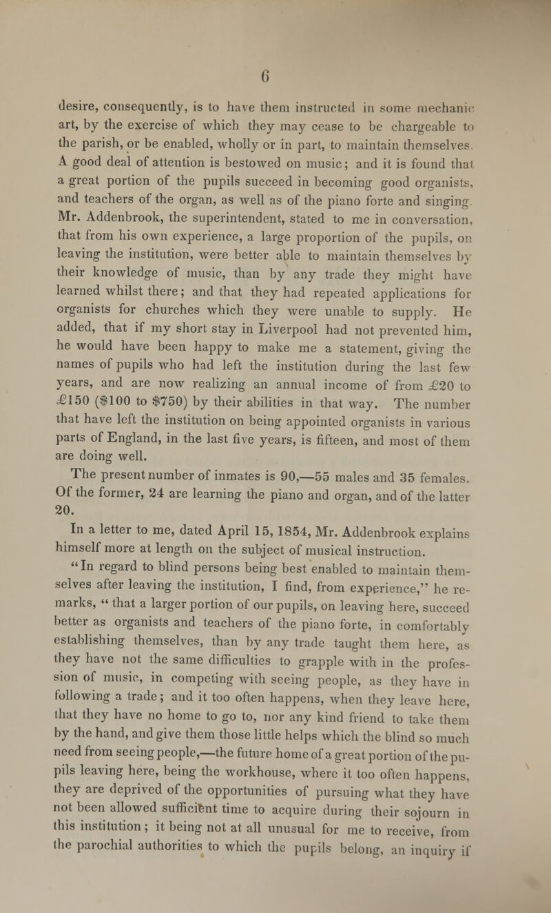 0 desire, consequently, is to have them instructed in some mechanic art, by the exercise of which they may cease to be chargeable to the parish, or be enabled, wholly or in part, to maintain themselves. A good deal of attention is bestowed on music; and it is found that a great portion of the pupils succeed in becoming good organists, and teachers of the organ, as well as of the piano forte and singing. Mr. Addenbrook, the superintendent, stated to me in conversation, that from his own experience, a large proportion of the pupils, on leaving the institution, were better able to maintain themselves by their knowledge of music, than by any trade they might have learned whilst there; and that they had repeated applications for organists for churches which they were unable to supply. He added, that if my short stay in Liverpool had not prevented him, he would have been happy to make me a statement, giving the names of pupils who had left the institution during the last few years, and are now realizing an annual income of from £20 to £150 ($100 to $750) by their abilities in that way. The number that have left the institution on being appointed organists in various parts of England, in the last five years, is fifteen, and most of them are doing well. The present number of inmates is 90,-55 males and 35 females. Of the former, 24 are learning the piano and organ, and of the latter 20. In a letter to me, dated April 15, 1854, Mr. Addenbrook explains himself more at length on the subject of musical instruction. In regard to blind persons being best enabled to maintain them- selves after leaving the institution, I find, from experience, he re- marks,  that a larger portion of our pupils, on leaving here, succeed better as organists and teachers of the piano forte, in comfortably establishing themselves, than by any trade taught them here, as they have not the same difficulties to grapple with in the profes- sion of music, in competing with seeing people, as they have in following a trade; and it too often happens, when they leave here, that they have no home to go to, nor any kind friend to take them by the hand, and give them those little helps which the blind so much need from seeing people,—the future home of a great portion of the pu- pils leaving here, being the workhouse, where it too often happens, they are deprived of the opportunities of pursuing what they have not been allowed sufficient time to acquire during their sojourn in this institution; it being not at all unusual for me to receive, from the parochial authorities to which the pupils belong, an inquiry if