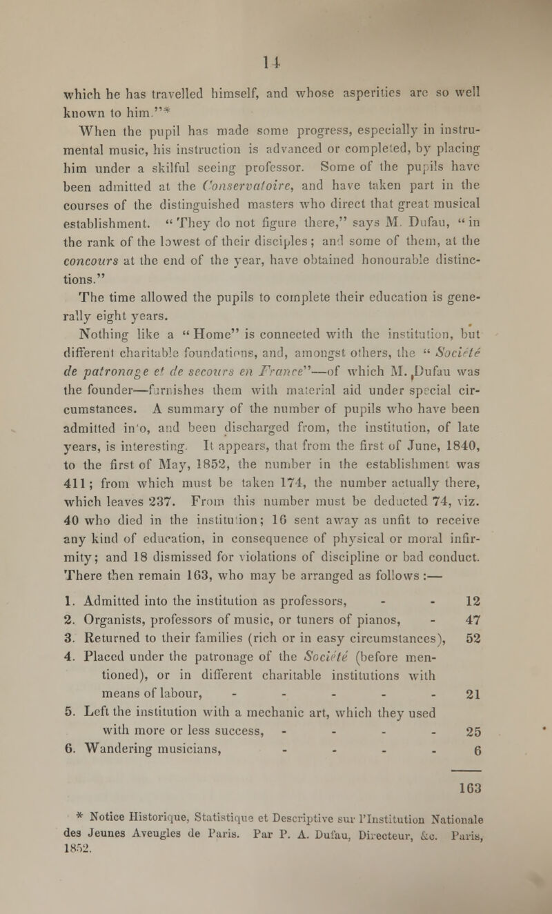 which he has travelled himself, and whose asperities arc so well known to him.* When the pupil has made some progress, especially in instru- mental music, his instruction is advanced or completed, by placing him under a skilful seeing professor. Some of the pupils have been admitted at the Conservatoire, and have taken part in the courses of the distinguished masters who direct that great musical establishment.  They do not figure there, says M. Dufau,  in the rank of the lowest of their disciples ; ami some of them, at the concoars at the end of the year, have obtained honourable distinc- tions. The time allowed the pupils to complete their education is gene- rally eight years. Nothing like a  Home is connected with the institution, but different charitable foundations, and, amongst others, the  Societe de patronage ef de secoitrs en France''''—of which M. Dufau was the founder—furnishes them with material aid under special cir- cumstances. A summary of the number of pupils who have been admitted in'o, and been discharged from, the institution, of late years, is interesting. It appears, that from the first of June, 1840, to the first of May, 1852, the number in the establishment was 411; from which must be taken 174, the number actually there, which leaves 237. From this number must be deducted 74, viz. 40 who died in the institution; 16 sent away as unfit to receive any kind of education, in consequence of physical or moral infir- mity; and 18 dismissed for violations of discipline or bad conduct. There then remain 163, who may be arranged as follows:— 1. Admitted into the institution as professors, - 12 2. Organists, professors of music, or tuners of pianos, - 47 3. Returned to their families (rich or in easy circumstances), 52 4. Placed under the patronage of the Societe (before men- tioned), or in different charitable institutions with means of labour, - - - - - 21 5. Left the institution with a mechanic art, which they used with more or less success, - - - - 25 6. Wandering musicians, 6 163 * Notice Historique, Statiatique et Descriptive sur FInstitution Nationals des Jeunes Aveugles de Paris. Par P. A. Dufau, Direoteur, &c. Paris, 18.r>2.