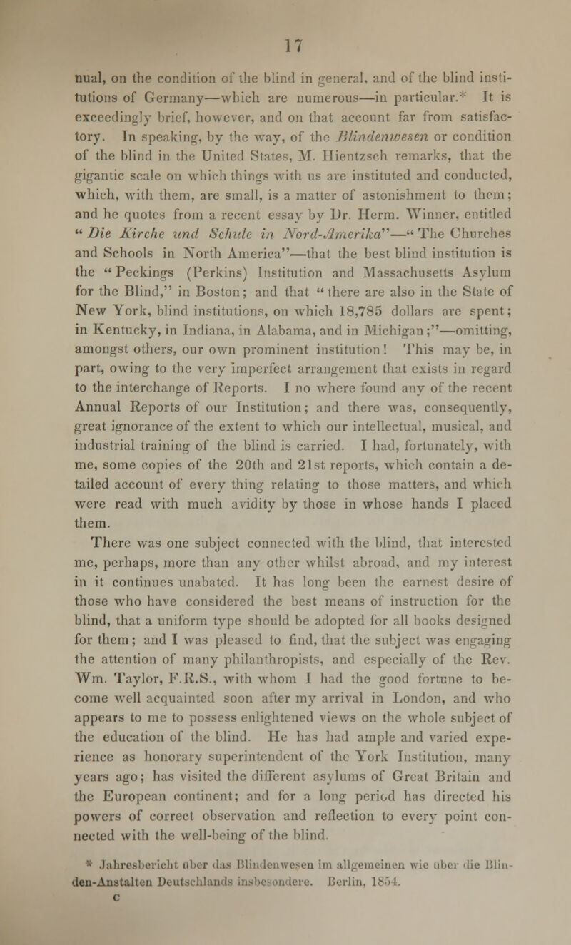 nual, on the condition of the blind in general, and of the blind insti- tutions of Germany—which are numerous—in particular.* It is exceedingly brief, however, and on that account far from satisfac- tory. In speaking-, by the way, of the Blindenwesen or condition of the blind in the United States, M. Hientzsch remarks, that the gigantic scale on which things with us are instituted and conducted, which, with them, arc small, is a matter of astonishment to them; and he quotes from a recent essay by Dr. Herm. Winner, entitled  Die Kirche und Schule in Nord-Araerika'''— The Churches and Schools in North America—that the best blind institution is the  Peckings (Perkins) Institution and Massachusetts Asylum for the Blind, in Boston; and that  ihere are also in the State of New York, blind institutions, on which 18,785 dollars are spent; in Kentucky, in Indiana, in Alabama, and in Michigan;—omitting, amongst others, our own prominent institution! This may be, in part, owing to the very imperfect arrangement that exists in regard to the interchange of Reports. I no where found any of the recent Annual Reports of our Institution; and there was, consequently, great ignorance of the extent to which our intellectual, musical, and industrial training of the blind is carried. I had, fortunately, with me, some copies of the 20th and 21st reports, which contain a de- tailed account of every thing relating to those matters, and which were read with much avidity by those in whose hands I placed them. There was one subject connected with the blind, that interested me, perhaps, more than any other whilst abroad, and my interest in it continues unabated. It has long been the earnest desire of those who have considered the best means of instruction for the blind, that a uniform type should be adopted for all books designed for them; and I was pleased to find, that the subject was engaging the attention of many philanthropists, and especially of the Rev. Wm. Taylor, F.R.S., with whom I had the good fortune to be- come well acquainted soon after my arrival in London, and who appears to me to possess enlightened views on the whole subject of the education of the blind. He has had ample and varied expe- rience as honorary superintendent of the York Institution, many years ago; has visited the different asylums of Great Britain and the European continent; and for a long period has directed his powers of correct observation and reflection to every point con- nected with the well-being of the blind. • Jahresberioht Qber das Blindenwesen im allgemeinen wie Qber 'lie Klin deu-Anstalten Detitsilihui- lere. Berlin, 1854. c