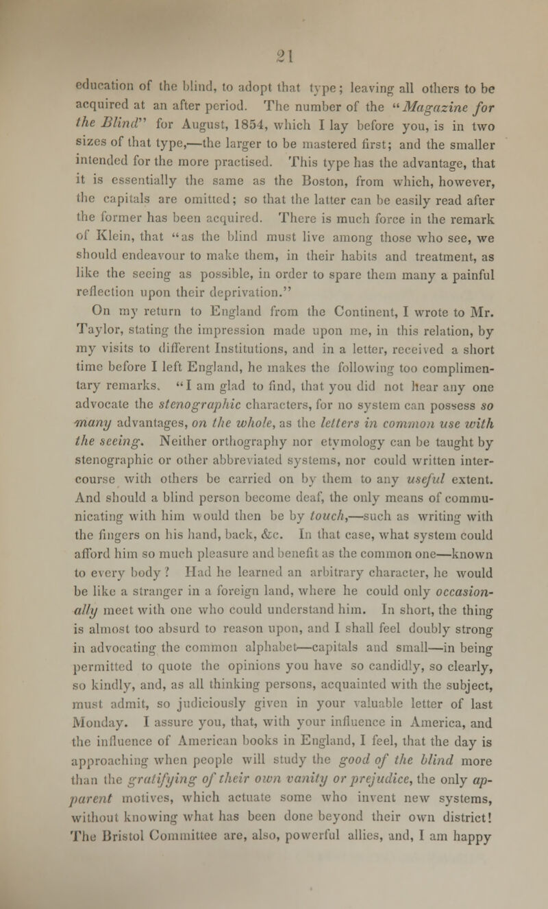 2\ education of the blind, to adopt that type; leaving all others to be acquired at an after period. The number of the Magazine for the Blind for August, 1854, which I lay before you, is in two sizes of that type,—the larger to be mastered first; and the smaller intended for the more practised. This type has the advantage, that it is essentially the same as the Boston, from which, however, the capitals are omitted; so that the latter can be easily read after the former has been acquired. There is much force in the remark of Klein, that as the blind must live among those who see, we should endeavour to make them, in their habits and treatment, as like the seeing as possible, in order to spare them many a painful reflection upon their deprivation. On my return to England from the Continent, I wrote to Mr. Taylor, stating the impression made upon me, in this relation, by my visits to different Institutions, and in a letter, received a short time before I left England, he makes the following too complimen- tary remarks. I am glad to find, that you did not hear any one advocate the stenographic characters, for no system can possess so many advantages, on the whole, as the letters in common use with the seeing. Neither orthography nor etymology can be taught by stenographic or other abbreviated systems, nor could written inter- course with others be carried on by them to any useful extent. And should a blind person become deaf, the only means of commu- nicating with him would then be by touch,—such as writing with the fingers on his hand, back, &c. In that case, what system could afford him so much pleasure and benefit as the common one—known to every body ? Had he learned an arbitrary character, he would be like a stranger in a foreign land, where he could only occasion- ally meet with one who could understand him. In short, the thing is almost too absurd to reason upon, and I shall feel doubly strong in advocating the common alphabet—capitals and small—in being permitted to quote the opinions you have so candidly, so clearly, so kindly, and, as all thinking persons, acquainted with the subject, must admit, so judiciously given in your valuable letter of last Monday. I assure you, that, with your influence in America, and the influence of American books in England, I feel, that the day is approaching when people will study the good of the blind more than the gratifying of their own vanity or prejudice, the only ap- parent motives, which actuate some who invent new systems, without knowing what has been done beyond their own district!