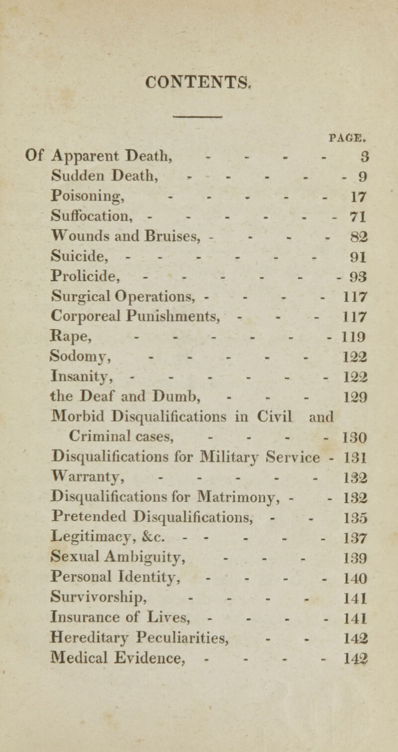 CONTENTS. PAGE. Of Apparent Death, 3 Sudden Death, - - - - - 9 Poisoning, ----- 17 Suffocation, 71 Wounds and Bruises, - - - - 82 Suicide, 91 Prolicide, - - - - - - 93 Surgical Operations, - - - - 117 Corporeal Punishments, - - 117 Rape, 119 Sodomy, 122 Insanity, 122 the Deaf and Dumb, - - - 129 Morbid Disqualifications in Civil and Criminal cases, - 130 Disqualifications for Military Service - 131 Warranty, - - - - - 132 Disqualifications for Matrimony, - - 132 Pretended Disqualifications, - - 135 Legitimacy, &c. - - - - - 137 Sexual Ambiguity, ... 139 Personal Identity, - 140 Survivorship, - - - - 141 Insurance of Lives, - 141 Hereditary Peculiarities, - - 142 Medical Evidence, - 142