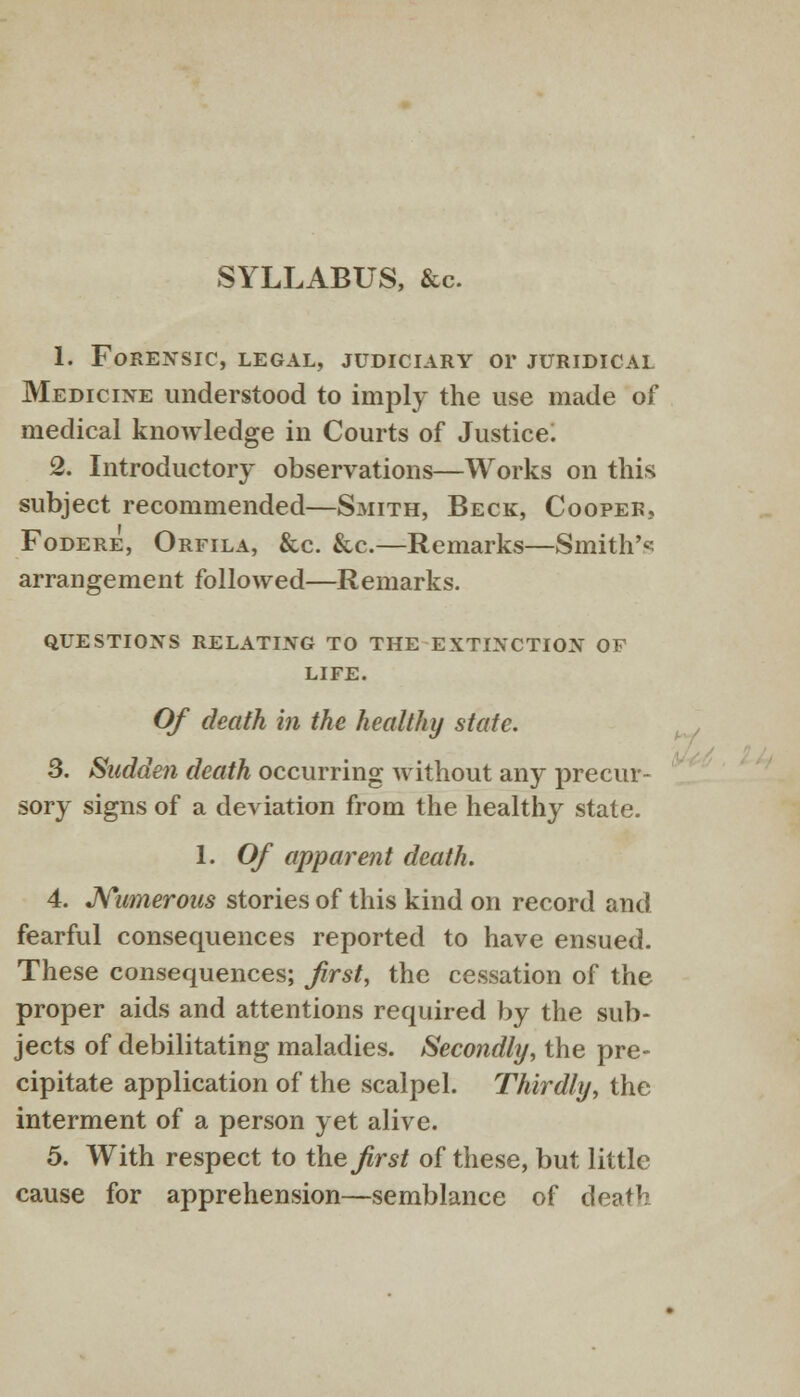 SYLLABUS, &c. 1. Forensic, legal, judiciary or juridical Medicine understood to imply the use made of medical knowledge in Courts of Justice. 2. Introductory observations—Works on this subject recommended—Smith, Beck, Cooper, Fodere, Orfila, &c. &c.—Remarks—Smith's arrangement followed—Remarks. QUESTIONS RELATING TO THE EXTINCTION OF LIFE. Of death in the healthy state. 3. Sudden death occurring without any precur- sory signs of a deviation from the healthy state. 1. Of apparent death. 4. Numerous stories of this kind on record and fearful consequences reported to have ensued. These consequences; first, the cessation of the proper aids and attentions required by the sub- jects of debilitating maladies. Secondly, the pre- cipitate application of the scalpel. Thirdly, the interment of a person yet alive. 5. With respect to the first of these, but little cause for apprehension—semblance of death