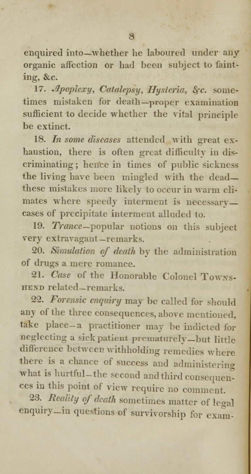 enquired into—whether he laboured under any- organic affection or had been subject to faint- ing, &c. 17. Apoplexy, Catalepsy, Hysteria, fyc. some- times mistaken for death—proper examination sufficient to decide whether the vital principle be extinct. 18. In some diseases attended with great ex- haustion, there is often great difficulty in dis- criminating ; hence in times of public sickness the living have been mingled with the dead— these mistakes more likely to occur in warm cli- mates where speedy interment is necessary- cases of precipitate interment alluded to. 19. Trance—popular notions on this subject very extravagant—remarks. 20. Simulation of death by the administration of drugs a mere romance. 21. Case of the Honorable Colonel Towxs- hend related—remarks. 22. Forensic enquiry may be called for should any of the three consequences, above mentioned, take place-a practitioner may be indicted for neglecting a sick patient prematurely—but little difference between withholding remedies where there is a chance of success and administering what is hurtful-the second and third consequent ces in this point of view require no comment. 23. Reality of death sometimes matter of legal enquiry_in questions of survivorship for exam-