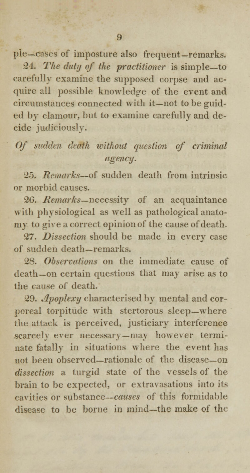 pie—cases of imposture also frequent—remarks. 24. The duty of the practitioner is simple—to carefully examine the supposed corpse and ac- quire all possible knowledg-e of the event and circumstances connected with it—not to be guid- ed by clamour, but to examine carefully and de- cide judiciously. Of sudden death ivithout question of criminal agency. 25. Remarks—of sudden death from intrinsic or morbid causes. 26. Remarks—necessity of an acquaintance with physiological as well as pathological anato- my to give a correct opinion of the cause of death. 27. Dissection should be made in every case of sudden death—remarks. 28. Observations on the immediate cause of death—on certain questions that may arise as to the cause of death. 29. apoplexy characterised by mental and cor- poreal torpitude with stertorous sleep—where the attack is perceived, justiciary interference scarcely ever necessary—may however termi- nate fatally in situations where the event has not been observed—rationale of the disease—on dissection a turgid state of the vessels of the brain to be expected, or extravasations into its cavities or substance—causes of this formidable disease to be borne in mind—the make of the