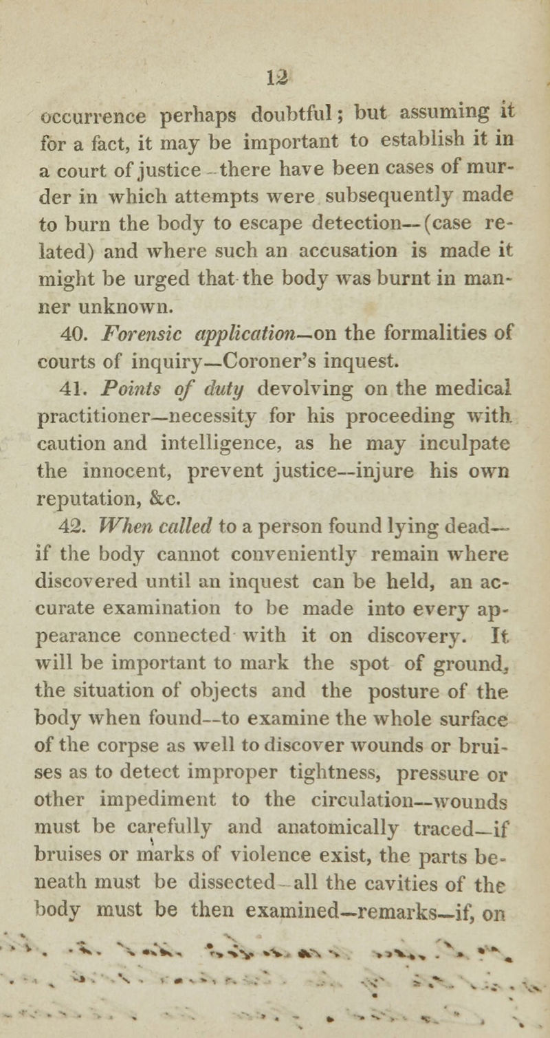 occurrence perhaps doubtful; but assuming it for a fact, it may be important to establish it in a court of justice there have been cases of mur- der in which attempts were subsequently made to burn the body to escape detection—(case re- lated) and where such an accusation is made it might be urged that the body was burnt in man- ner unknown. 40. Forensic application—on the formalities of courts of inquiry—Coroner's inquest. 41. Points of duty devolving on the medical practitioner—necessity for his proceeding with, caution and intelligence, as he may inculpate the innocent, prevent justice—injure his own reputation, &c. 42. When called to a person found lying dead—- if the body cannot conveniently remain where discovered until an inquest can be held, an ac- curate examination to be made into every ap- pearance connected with it on discovery. It will be important to mark the spot of ground, the situation of objects and the posture of the body when found—to examine the whole surface of the corpse as well to discover wounds or brui- ses as to detect improper tightness, pressure or other impediment to the circulation—wounds must be carefully and anatomically traced—if bruises or marks of violence exist, the parts be- neath must be dissected all the cavities of the body must be then examined—remarks—if, on