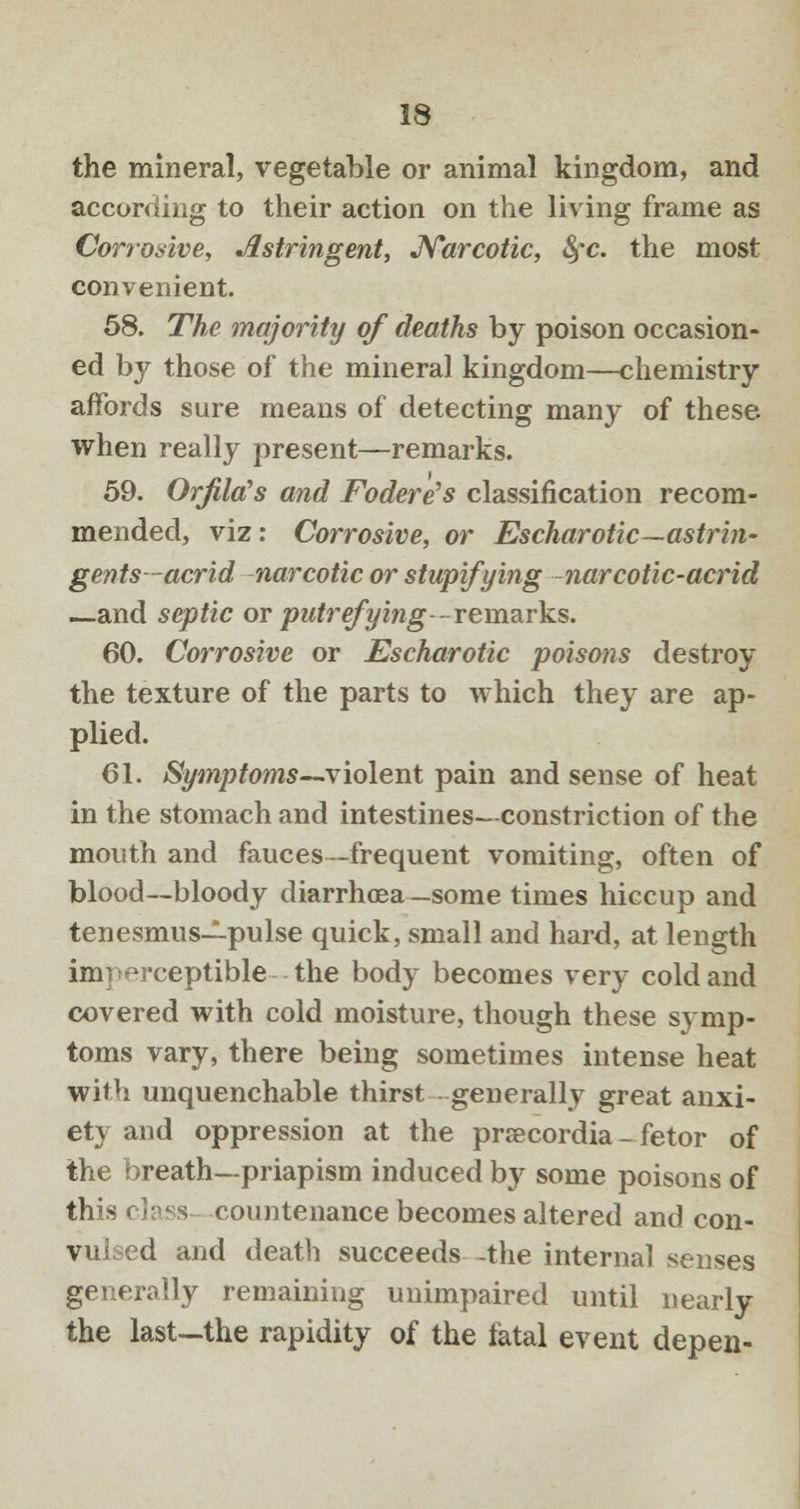 the mineral, vegetable or animal kingdom, and according to their action on the living frame as Corrosive, Astringent, Narcotic, fyc. the most convenient. 58. The majority of deaths by poison occasion- ed by those of the mineral kingdom—chemistry affords sure means of detecting many of these when really present—remarks. 59. OrfiUCs and Fodere's classification recom- mended, viz: Corrosive, or Eschar otic—astrin- gents-acrid narcotic or stupifying narcotic-acrid —and septic or putrefying ~ remarks. 60. Corrosive or Escharotic poisons destroy the texture of the parts to which they are ap- plied. 61. Symptoms—violent pain and sense of heat in the stomach and intestines- constriction of the mouth and fauces —frequent vomiting, often of blood—bloody diarrhoea — some times hiccup and tenesmus—pulse quick, small and hard, at length imperceptible the body becomes very cold and covered with cold moisture, though these symp- toms vary, there being sometimes intense heat with unquenchable thirst generally great anxi- ety and oppression at the prsecordia - fetor of the breath—priapism induced by some poisons of this class countenance becomes altered and con- vulsed and death succeeds -the internal senses generally remaining unimpaired until nearly the last—the rapidity of the fatal event depen-