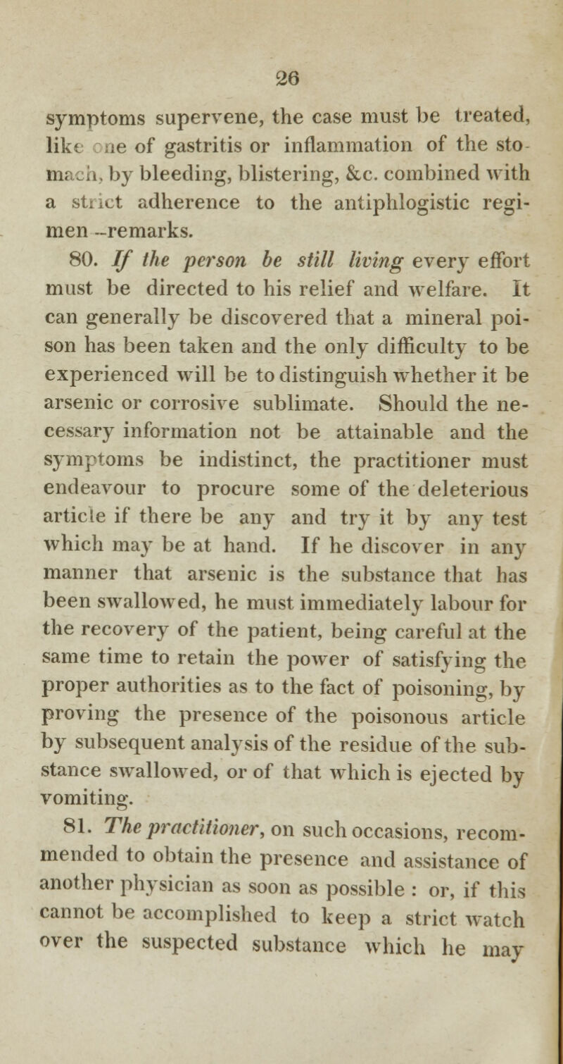 symptoms supervene, the case must be treated, like :ne of gastritis or inflammation of the sto mach, by bleeding, blistering, &c. combined with a strict adherence to the antiphlogistic regi- men -remarks. 80. If the person be still living every effort must be directed to his relief and welfare. It can generally be discovered that a mineral poi- son has been taken and the only difficulty to be experienced will be to distinguish whether it be arsenic or corrosive sublimate. Should the ne- cessary information not be attainable and the symptoms be indistinct, the practitioner must endeavour to procure some of the deleterious article if there be any and try it by any test which may be at hand. If he discover in any manner that arsenic is the substance that has been swallowed, he must immediately labour for the recovery of the patient, being careful at the same time to retain the power of satisfying the proper authorities as to the fact of poisoning, by proving the presence of the poisonous article by subsequent analysis of the residue of the sub- stance swallowed, or of that which is ejected by vomiting. 81. The practitioner, on such occasions, recom- mended to obtain the presence and assistance of another physician as soon as possible : or, if this cannot be accomplished to keep a strict watch over the suspected substance which he may