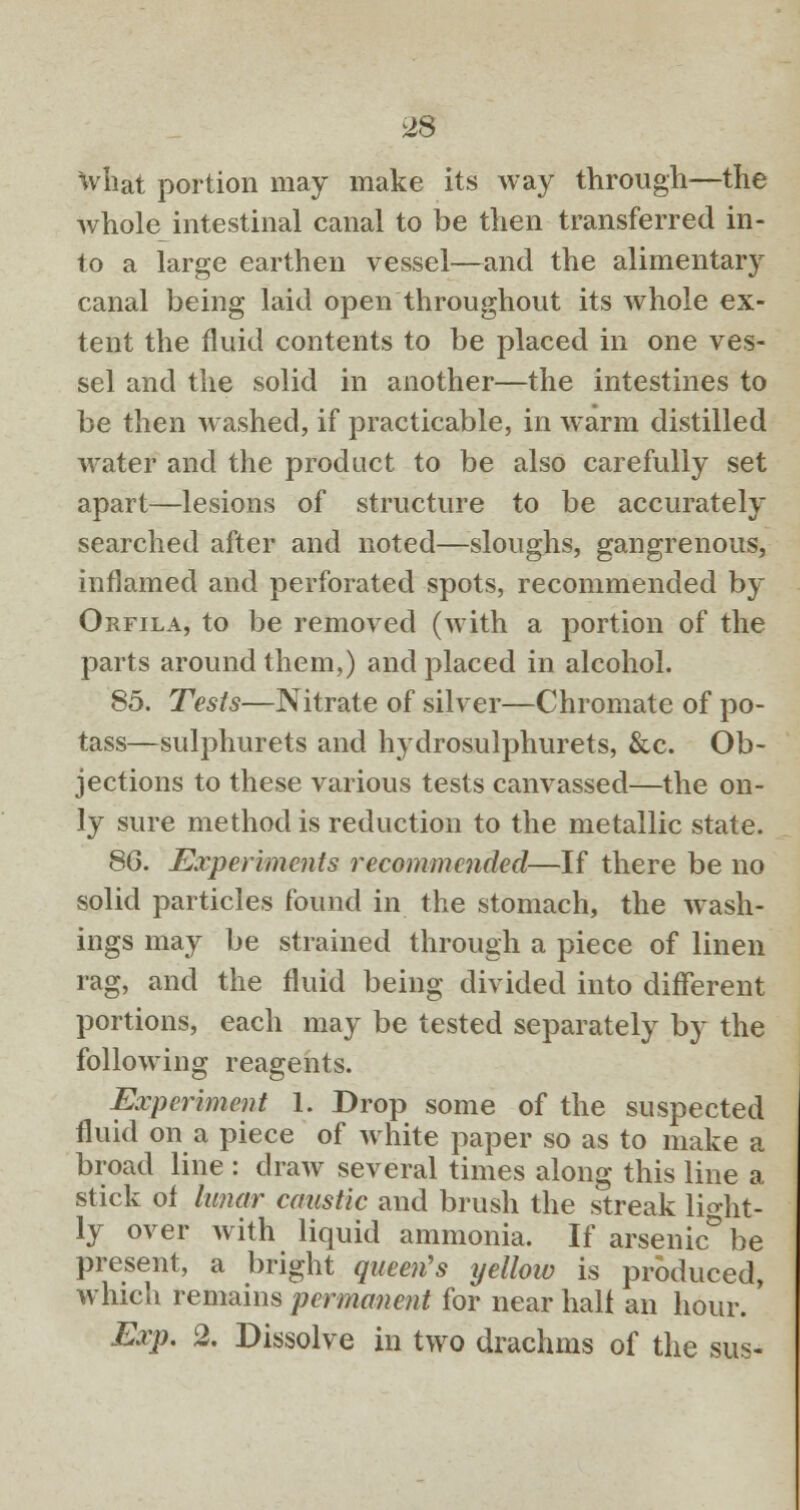 ^8 What portion may make its way through—the whole intestinal canal to be then transferred in- to a large earthen vessel—and the alimentary canal being laid open throughout its whole ex- tent the fluid contents to be placed in one ves- sel and the solid in another—the intestines to be then washed, if practicable, in warm distilled water and the product to be also carefully set apart—lesions of structure to be accurately searched after and noted—sloughs, gangrenous, inflamed and perforated spots, recommended by Orfila, to be removed (with a portion of the parts around them,) and placed in alcohol. 85. Tests—Nitrate of silver—Chromate of po- tass—sulphurets and hydrosulphurets, &c. Ob- jections to these various tests canvassed—the on- ly sure method is reduction to the metallic state. 8G. Experiments recommended—If there be no solid particles found in the stomach, the wash- ings may be strained through a piece of linen rag, and the fluid being divided into different portions, each may be tested separately by the following reagents. Experiment 1. Drop some of the suspected fluid on a piece of white paper so as to make a broad line : draw several times along this line a stick of lunar caustic and brush the streak light- ly over with liquid ammonia. If arsenic be present, a bright queen's yellow is produced, which remains permanent for near half an hour. Exp. 2. Dissolve in two drachms of the sus-