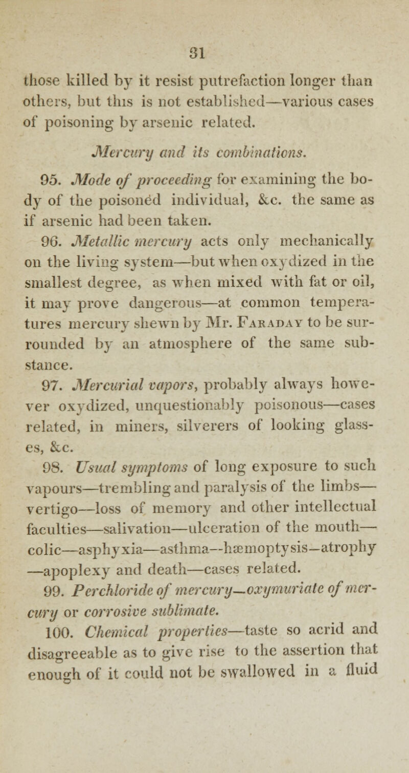 those killed by it resist putrefaction longer tlian others, but this is not established—various cases of poisoning by arsenic related. Mercury and its combinations. 95. Mode of proceeding for examining the bo- dy of the poisoned individual, &c. the same as if arsenic had been taken. 96. Metallic mercury acts only mechanically on the living system—but when oxydized in the smallest degree, as when mixed with fat or oil, it may prove dangerous—at common tempera- tures mercury shewn by Mr. Faraday to be sur- rounded by an atmosphere of the same sub- stance. 97. Mercurial vapors, probably always howe- ver oxydized, unquestionably poisonous—cases related, in miners, silverers of looking glass- es, &c. 98. Usual symptoms of long exposure to such vapours—trembling and paralysis of the limbs— vertigo—loss of memory and other intellectual faculties—salivation—ulceration of the mouth— colic—asphyxia—asthma—haemoptysis—atrophy —apoplexy and death—cases related. 99. Per chloride of mercury—oxymuriate of mer- cury or corrosive sublimate. 100. Chemical properties—taste so acrid and disagreeable as to give rise to the assertion that enough of it could not be swallowed in a fluid