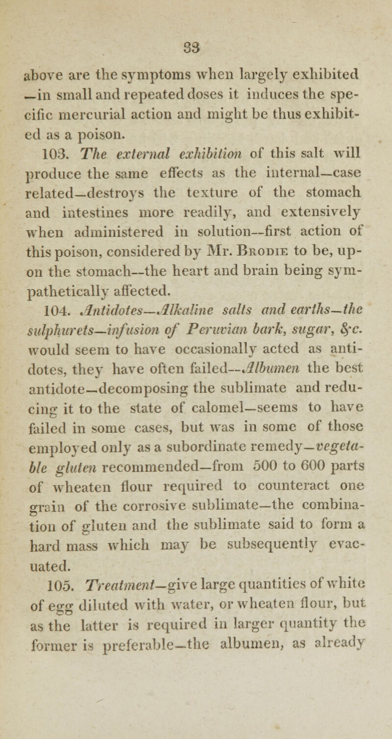 above are the symptoms when largely exhibited —in small and repeated doses it induces the spe- cific mercurial action and might be thus exhibit- ed as a poison. 103. The external exhibition of this salt will produce the same effects as the internal—case related—destroys the texture of the stomach and intestines more readily, and extensively when administered in solution—first action of this poison, considered by Mr. Brodie to be, up- on the stomach—the heart and brain being sym- pathetically affected. 104. Antidotes—Alkaline salts and earths—the sulphurets—infusion of Peruvian bark, sugar, fyc. would seem to have occasionally acted as anti- dotes, they have often failed—Albumen the best antidote—decomposing the sublimate and redu- cing it to the state of calomel—seems to have failed in some cases, but was in some of those employed only as a subordinate remedy—vegeta- ble gluten recommended—from 500 to 600 parts of wheaten flour required to counteract one sraio of the corrosive sublimate—the combina- tion of gluten and the sublimate said to form a hard mass which may be subsequently evac- uated. 105. Treatment—give large quantities of white of egg diluted with water, or wheaten flour, but as the latter is required in larger quantity the former is preferable-the albumen, as already