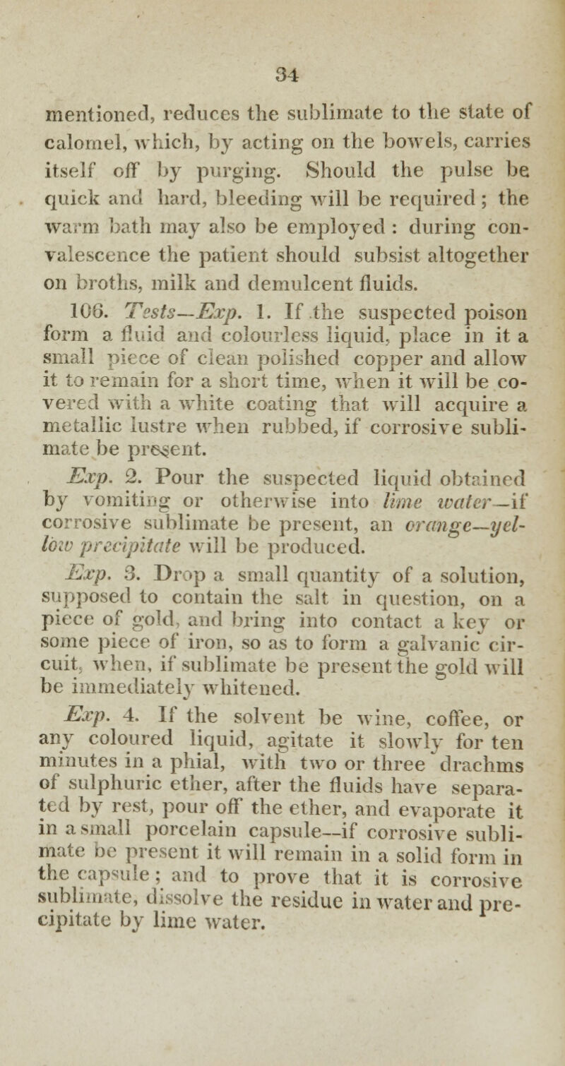 mentioned, reduces the sublimate to the slate of calomel, which, by acting on the bowels, carries itself off by purging. Should the pulse be quick and hard, bleeding will be required ; the warm bath may also be employed: during con- valescence the patient should subsist altogether on broths, milk and demulcent fluids. 106. Tests—Exp. 1. If the suspected poison form a fluid and colourless liquid, place in it a small piece of clean polished copper and allow it to remain for a short time, when it will be co- vered with a white coating that will acquire a metallic lustre when rubbed, if corrosive subli- mate be present. Exp. 2. Pour the suspected liquid obtained by vomiting or otherwise into lime ivatcr—it' corrosive sublimate be present, an orange—yel- low precipitate will be produced. Exp. 3. Drop a small quantity of a solution, supposed to contain the salt in question, on a piece of gold, and bring into contact a key or some piece of iron, so as to form a galvanic cir- cuit, when, if sublimate be present the gold will be immediately whitened. Exp. 4. If the solvent be wine, coffee, or any coloured liquid, agitate it slowly for ten minutes in a phial, with two or three drachms of sulphuric ether, after the fluids have separa- ted by rest, pour off the ether, and evaporate it in a small porcelain capsule—if corrosive subli- mate be present it will remain in a solid form in the capsule; and to prove that it is corrosive sublimate, dissolve the residue in water and pre- cipitate by lime water.