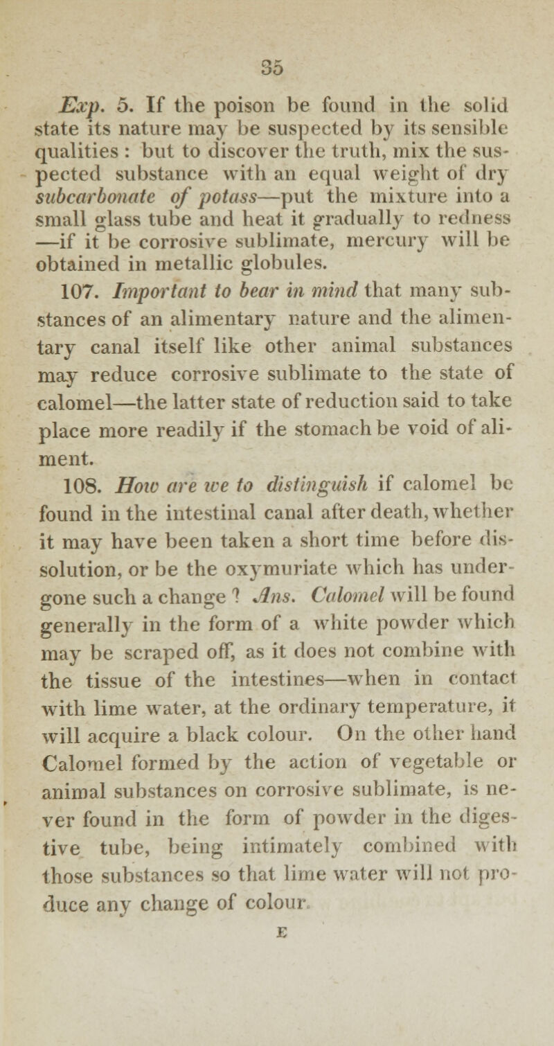 Exp. 5. If the poison be found in the solid state its nature may be suspected by its sensible qualities : but to discover the truth, mix the sus- pected substance with an equal weight of dry subcarbonate of potass—put the mixture into a small glass tube and heat it gradually to redness —if it be corrosive sublimate, mercury will be obtained in metallic globules. 107. Important to bear in mind that many sub- stances of an alimentary nature and the alimen- tary canal itself like other animal substances may reduce corrosive sublimate to the state of calomel—the latter state of reduction said to take place more readily if the stomach be void of ali- ment. 108. How are we to distinguish if calomel be found in the intestinal canal after death, whether it may have been taken a short time before dis- solution, or be the oxymuriate which has under- gone such a change 1 Ans. Calomel will be found generally in the form of a white powder which may be scraped off, as it does not combine with the tissue of the intestines—when in contact with lime water, at the ordinary temperature, it will acquire a black colour. On the other hand Calomel formed by the action of vegetable or animal substances on corrosive sublimate, is ne- ver found in the form of powder in the diges- tive tube, being intimately combined with those substances so that lime water will not pro- duce any change of colour. E