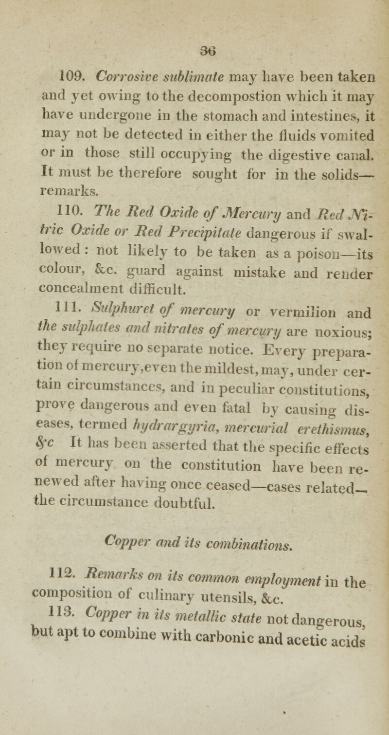 109. Corrosive sublimate may have been taken and yet owing to the decompostion which it may have undergone in the stomach and intestines, it may not be detected in either the fluids vomited or in those still occupying the digestive canal. It must be therefore sought for in the solids— remarks. 110. The Red Oxide of Mercury and Red Ni- tric Oxide or Red Precipitate dangerous if swal- lowed : not likely to be taken as a poison—its colour, &c. guard against mistake and render concealment difficult. 111. Sulphuret of mercury or vermilion and the sulphates and nitrates of mercury are noxious; they require no separate notice. Every prepara- tion of mercury,even the mildest, may, under cer- tain circumstances, and in peculiar constitutions, prove dangerous and even fatal by causing dis- eases, termed hydrargyria, mercurial erethismus, 8rc It has been asserted that the specific effects of mercury on the constitution have been re- newed after having once ceased—cases related- the circumstance doubtful. Copper and its combinations. 112. Remarks on its common employment in the composition of culinary utensils, &c. 113. Copper in its metallic state not dangerous but apt to combine with carbonic and acetic acids