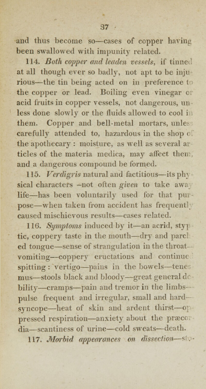 and thus become so—cases of copper having been swallowed with impunity related. 114. Both copper and leaden vessels, if tinned at all though ever so badly, not apt to be inju rious—the tin being acted on in preference to the copper or lead. Boiling even vinegar or acid fruits in copper vessels, not dangerous, un- less done slowly or the fluids allowed to cool in them. Copper and bell-metal mortars, unle.' carefully attended to, hazardous in the shop c the apothecary : moisture, as well as several ar tides of the materia medica, may affect then:, and a dangerous compound be formed. 115. Verdigris natural and factitious—its phy sical characters —not often given to take awa; life—has been voluntarily used for that pur- pose—when taken from accident has frequent!; caused mischievous results—cases related. 116. Symptoms induced by it—an acrid, styp tic, coppery taste in the mouth—dry and pare! ed tongue—sense of strangulation in the throat- vomiting—coppery eructations and continue spitting : vertigo—pains in the bowels—tene mus—stools black and bloody—great general dc bility—cramps—pain and tremor in the limbs- pulse frequent and irregular, small and hard- syncope—heat of skin and ardent thirst—o] pressed respiration—anxiety about the prsecc. dia—scantiness of urine—cold sweats—death. 117. Morbid appearances on dissection-