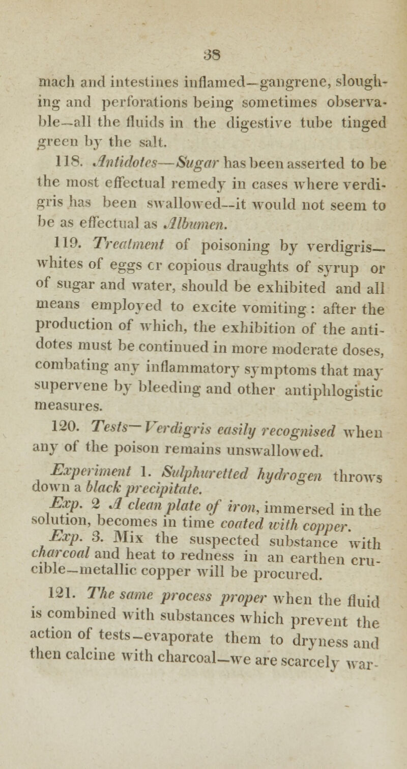 mach and intestines inflamed—gangrene, slough- ing and perforations being sometimes observa- ble—all the fluids in the digestive tube tinged green by the salt. 118. Antidotes—Sugar has been asserted to be the most effectual remedy in cases where verdi- gris has been swalloAved—it would not seem to be as effectual as Albumen. 119. Treatment of poisoning by verdigris- whites of eggs cr copious draughts of syrup or of sugar and water, should be exhibited and all means employed to excite vomiting: after the production of which, the exhibition of the anti- dotes must be continued in more moderate doses, combating any inflammatory symptoms that may supervene by bleeding and other antiphlogistic measures. 120. Tests— Verdigris easily recognised when any of the poison remains unswallowed. Experiment I. Sulphuretted hydrogen throws down a black precipitate. Exp. 2 A clean plate of iron, immersed in the solution, becomes in time coated with copper. Exp. 3. Mix the suspected substance with charcoal and heat to redness in an earthen cru- cible-metallic copper will be procured. 121. The same process proper when the fluid is combined with substances which prevent the action of tests-evaporate them to dryness and then calcine with charcoal-we are scarcely war-
