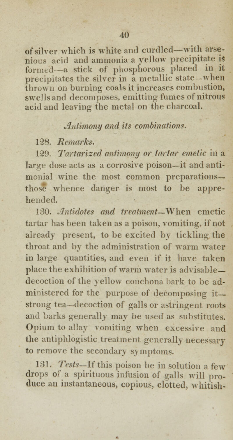 of silver which is white and curdled—with arse- nious acid and ammonia a yellow precipitate is formed—a stick of phosphorous placed in it precipitates the silver in a metallic state when thrown on burning coals it increases combustion, swells and decomposes, emitting fumes of nitrous acid and leaving the metal on the charcoal. Antimony and its combinations. 128. Remarks. 129. Tartarized antimony or tartar emetic in a large dose acts as a corrosive poison—it and anti- monial wine the most common preparations— those whence danger is most to be appre- hended. 130. Antidotes and treatment—When emetic tartar has been taken as a poison, vomiting, if not already present, to be excited by tickling the throat and by the administration of warm water in large quantities, and even if it have taken place the exhibition of warm water is advisable- decoction of the yellow conchona bark to be ad- mi istered for the purpose of decomposing it- strong tea—decoction of galls or astringent roots and barks generally may be used as substitutes. Opium to allay vomiting when excessive and the antiphlogistic treatment generally necessary to remove the secondary symptoms. 131. Tests--If this poison be in solution a few drops of a spirituous infusion of galls will pro- duce an instantaneous, copious, clotted, whitish-